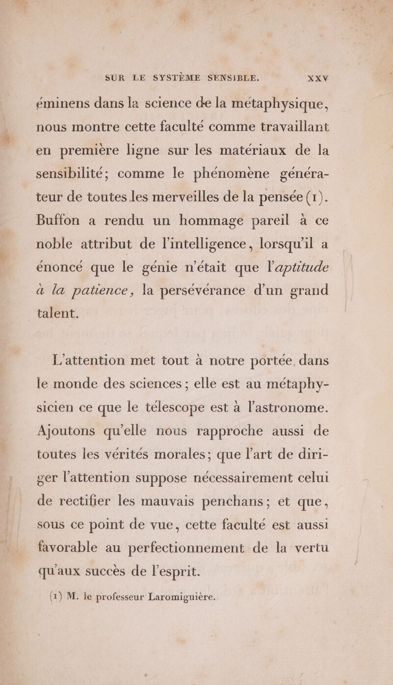 éminens dans la science de la métaphysique, nous montre cette faculté comme travaillant en premiere ligne sur les matériaux de la sensibilité; comme le phénomene généra- teur de toutes les merveilles de la pensée (1). Buffon a rendu un hommage pareil à ce noble attribut de l'intelligence, lorsqu'il a énoncé que le génie n'était que l'aptitude à la patence, la persévérance d’un grand talent, L’attention met tout à notre portée. dans le monde des sciences ; elle est au métaphy- sicien ce que le télescope est à l’astronome. Ajoutons qu'elle nous rapproche aussi de toutes les vérités morales; que l’art de diri- ger l'attention suppose nécessairement celui de rectifier les mauvais penchans; et que, sous ce point de vue, cette faculté est aussi favorable au perfectionnement de la vertu qu'aux succès de l'esprit. { ° ° 4 (1) M. le professeur Laromiguière.