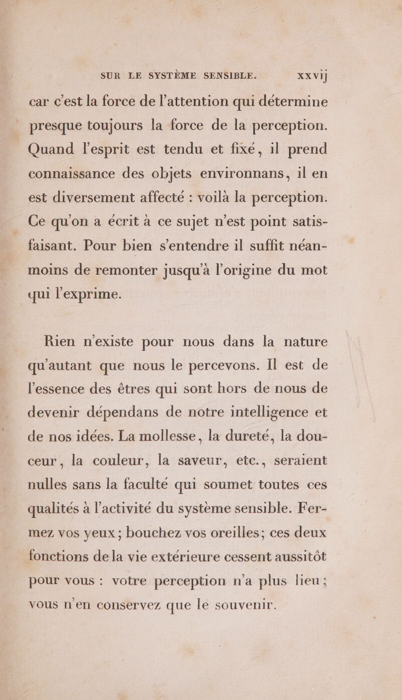 car c'est la force de l'attention qui détermine presque toujours la force de la perception. Quand l'esprit est tendu et fixé, il prend connaissance des objets environnans, il en est diversement affecté : voila la perception. Ce qu'on a écrit à ce sujet n’est point satis- faisant. Pour bien s'entendre il suffit néan- moins de remonter jusqu'à l’origine du mot qui l'exprime. Rien n'existe pour nous dans la nature qu'autant que nous le percevons. Il est de l’essence des êtres qui sont hors de nous de devenir dépendans de notre intelligence et de nos idées. La mollesse, la dureté, la dou- ceur , la couleur, la saveur, etc., seraient nulles sans la faculte qui soumet toutes ces qualités à l’activité du système sensible. Fer- mez vos yeux ; bouchez vos oreilles; ces deux fonctions de la vie extérieure cessent aussitôt pour vous : votre perception n'a plus lieu; vous n'en conservez que le souvenir.