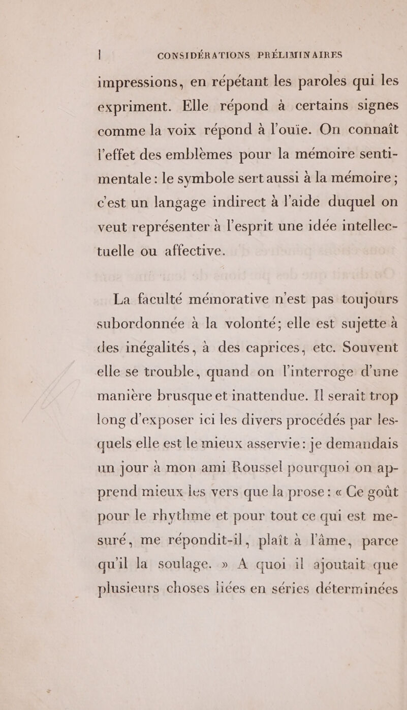 impressions, en répétant les paroles qui les expriment. Elle répond à certains signes comme la voix répond a l’ouie. On connaît l'effet des emblèmes pour la mémoire senti- . , . mentale : le symbole sert aussi à la mémoire ; c'est un langage indirect à l’aide duquel on veut représenter à l'esprit une idee intellec- tuelle ou affective. La faculté mémorative n'est pas toujours subordonnée à la volonté; elle est sujette à des inégalités, à des caprices, etc. Souvent elle se trouble, quand on l'interroge d'une maniere brusque et inattendue. Il serait trop long d'exposer ici les divers procédés par les- quels elle est le mieux asservie: je demandais un jour à mon ami Roussel pourquoi on ap- prend mieux les vers que la prose : « Ce goût pour le rhythme et pour tout ce qui est me- suré, me répondit-il, plaît à l'âme, parce qu'il la soulage. » À quoi il ajoutait que plusieurs choses jiiées en séries déterminées