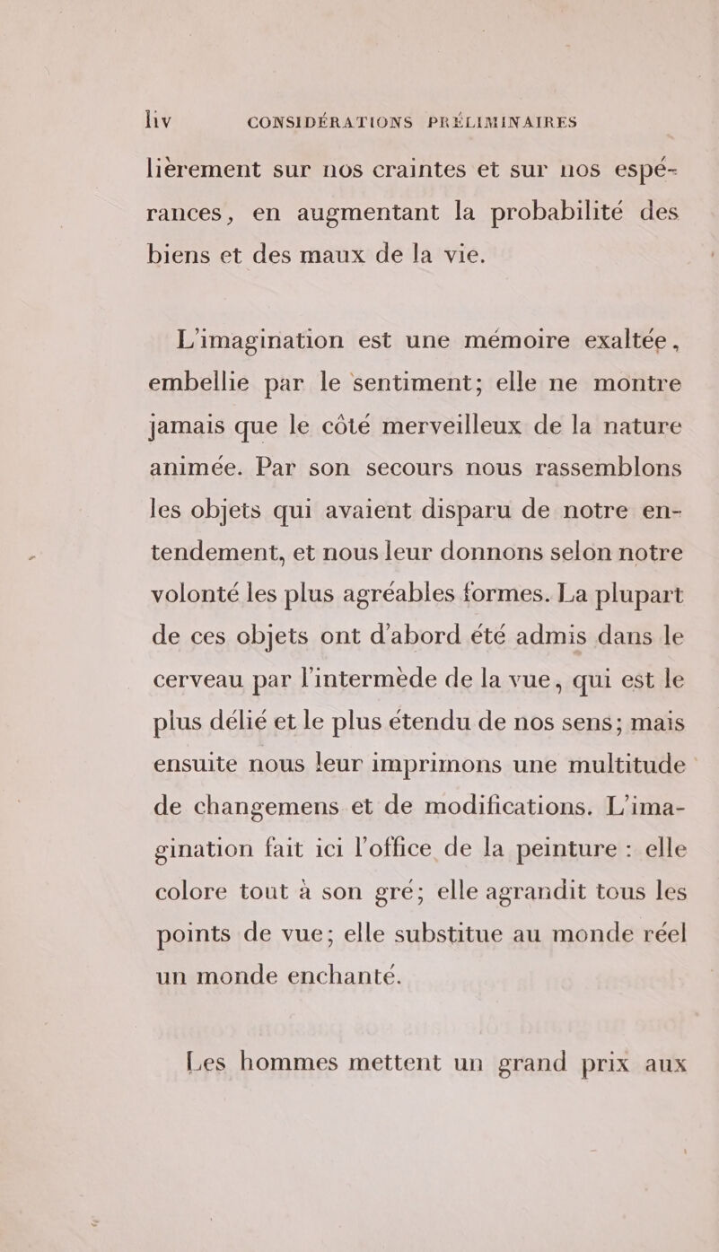 lièrement sur nos craintes et sur nos espé- rances, en augmentant la probabilité des biens et des maux de la vie. L'imagination est une mémoire exaltée, embellie par le sentiment; elle ne montre jamais que le côté merveilleux de la nature animée. Par son secours nous rassemblons les objets qui avaient disparu de notre en- tendement, et nous leur donnons selon notre volonté les plus agréables formes. La plupart de ces objets ont d’abord été admis dans le cerveau par l'intermede de la vue, qui est le plus délié et le plus étendu de nos sens; mais ensuite nous leur imprimons une multitude de changemens et de modifications. L'ima- gination fait ici l'office de la peinture : elle colore tout à son gré; elle agrandit tous les points de vue; elle substitue au monde réel un monde enchantée. Les hommes mettent un grand prix aux