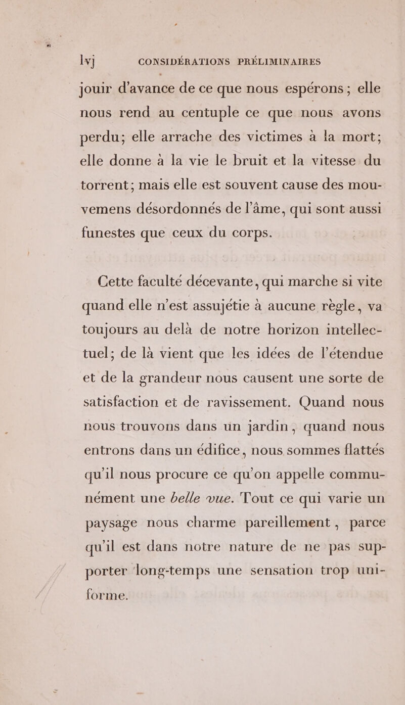 nous rend au centuple ce que nous avons perdu; elle arrache des victimes à la mort; elle donne à la vie le bruit et la vitesse du torrent; mais elle est souvent cause des mour- vemens désordonnés de l’âme, qui sont aussi funestes que ceux du corps. Cette faculté décevante, qui marche si vite quand elle n’est assujétie à aucune règle, va toujours au delà de notre horizon intellec- tuel; de là vient que les idées de l'étendue et de la grandeur nous causent une sorte de satisfaction et de ravissement. Quand nous nous trouvons dans un jardin, quand nous entrons dans un édifice, nous sommes flattés qu'il nous procure ce qu'on appelle commu- nément une belle vue. Tout ce qui varie un paysage nous charme pareillement , parce qu'il est dans notre nature de ne pas sup- porter ‘long-temps une sensation trop uni- forme.