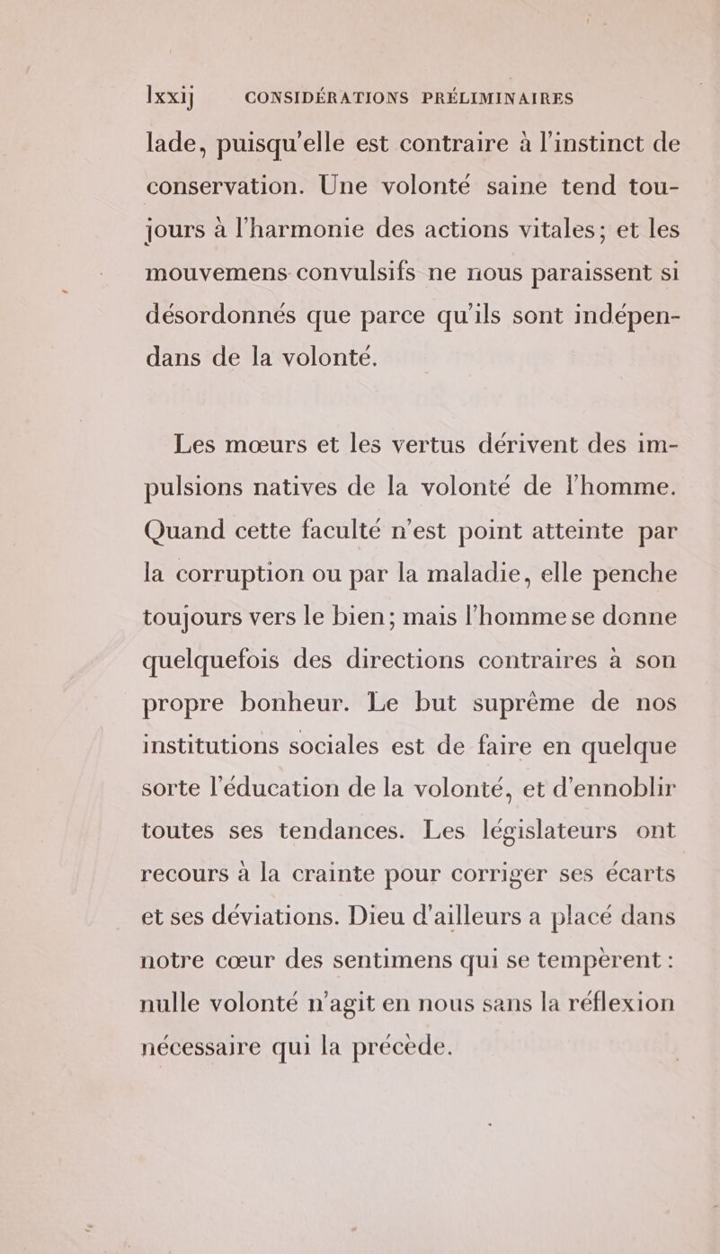 lade, puisqu'elle est contraire à l'instinct de conservation. Une volonté saine tend tou- jours à l'harmonie des actions vitales; et les mouvemens convulsifs ne nous paraissent si désordonnés que parce qu'ils sont indépen- dans de la volonté. Les mœurs et les vertus dérivent des im- pulsions natives de la volonté de l’homme. Quand cette faculté n’est point atteinte par la corruption ou par la maladie, elle penche toujours vers le bien; mais l’homme se donne quelquefois des directions contraires à son propre bonheur. Le but suprème de nos institutions sociales est de faire en quelque sorte l'éducation de la volonté, et d’ennoblir toutes ses tendances. Les législateurs ont recours à la crainte pour corriger ses écarts et ses déviations. Dieu d’ailleurs a placé dans notre cœur des sentimens qui se temperent : nulle volonté n’agit en nous sans la réflexion nécessaire qui la précède.