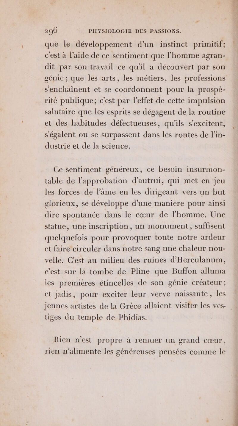 que le développement d’un instinct primitif; c'est à l’aide de ce sentiment que l’homme agran- dit par son travail ce qu'il a découvert par son génie ; que les arts, les métiers, les professions s'enchainent et se coordonnent pour la prospé- rité publique; c'est par l'effet de cette impulsion salutaire que les esprits se dégagent de la routine et des habitudes défectueuses, qu'ils s’excitent, ségalent ou se surpassent dans les routes de l’in- dustrie et de la science. Ce sentiment généreux, ce besoin insurmon- table de l’approbation d'autrui, qui met en jeu les forces de l’âme en les dirigeant vers un but glorieux, se développe d’une manière pour ainsi dire spontanée dans le cœur de l’homme. Une statue, une inscription, un monument, suffisent quelquefois pour provoquer toute notre ardeur et faire circuler dans notre sang une chaleur nou- velle. C’est au milieu des ruines d’'Herculanum, c’est sur la tombe de Pline que Buffon alluma les premières étincelles de son génie créateur; et jadis, pour exciter leur verve naissante, les jeunes artistes de la Grèce allaient visiter les ves- tiges du temple de Phidias. Rien n’est propre à remuer un grand Cœur , rien n’alhimente les généreuses pensées comme le