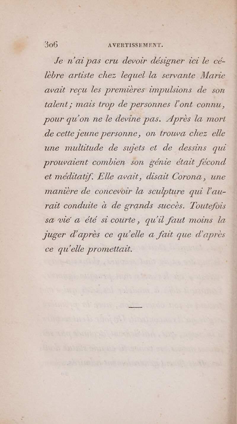 Je n'ai pas cru devoir désigner ict le cé- lebre aruste chez lequel la servante Marie avait recu les premières impulsions de son talent; mais trop de personnes l'ont connu, pour qu'on ne le devine pas. Après la mort de cette jeune personne, on trouva chez elle une mulhtude de sujets et de dessins qui prouvaient combien son génie était fécond et médtatif. Elle avait, disait Corona, une manière de concevoir la sculpture qui l'au- rait conduite à de grands succès. Toutefois sa vie a été st courte, qu'il faut moins la Juger d'après ce qu'elle a fait que d'apres ce qu'elle promettait.