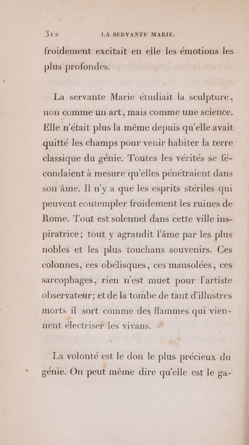 froidement excitait en elle les émotions les plus profondes. La servante Marie étudiait la sculpture, non comme un art, mais comme une science. Elle n'était plus la même depuis qu'elle avait quitté les champs pour venir habiter la terre classique du génie. Toutes les vérités se fé- condaient à mesure qu'elles pénétraient dans son âme. Îl n'y a que les esprits stériles qui peuvent contempler froidement les ruines de Rome. ‘Tout est solennel dans cette ville ins- piratrice; tout y agrandit l’âme par les plus nobles et les plus touchans souvenirs. Ces colonnes, ces obélisques, ces mausolées, ces sarcophages, rien n'est muet pour l'artiste observateur; et de la tombe de tant d’illustres morts il sort comme des flammes qui vien- nent electriser les vivans. La volonté est le don le plus précieux du génie. On peut même dire qu'elle est le ga-