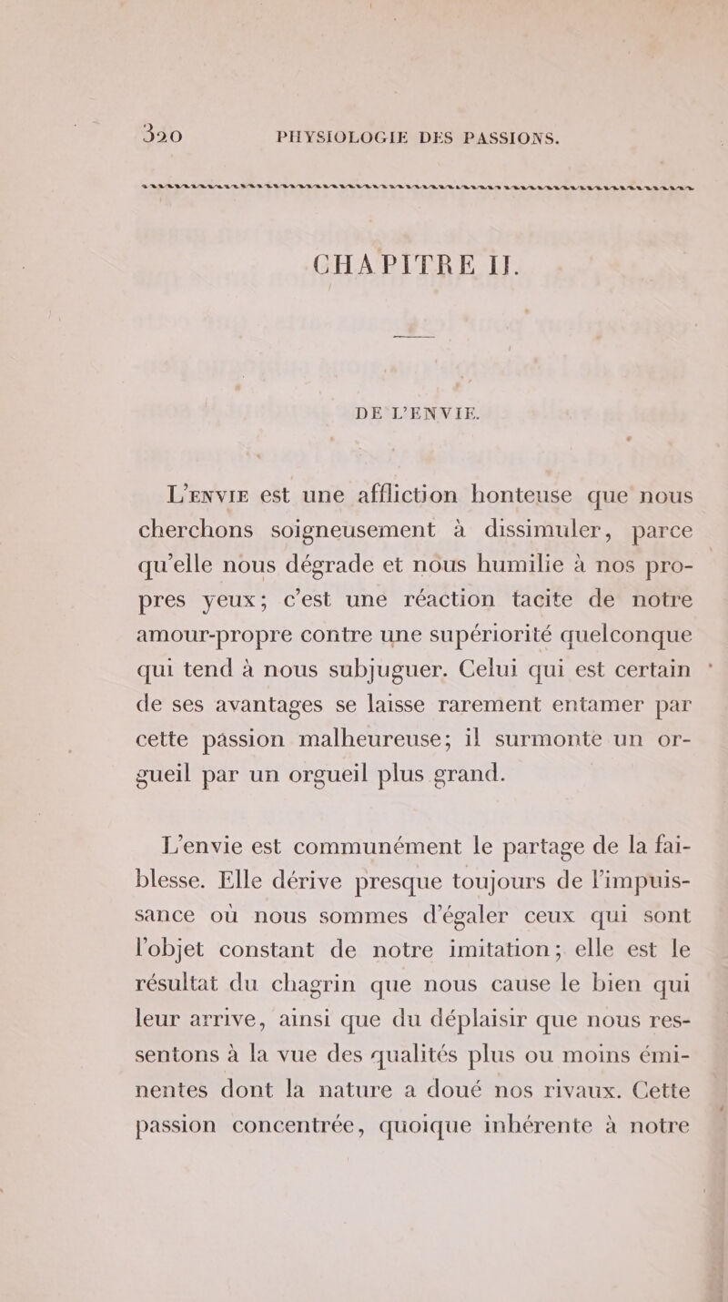 SILVA VE VEUVE UE LR DURE RER LE LE LE RE LEULRELRLEEERT LEVIVELALVELELLRERERA LORS CHAPITRE I. DE L’ENVIE. L’ENVIE est une affliction honteuse que nous cherchons soigneusement à dissimuler, parce qu'elle nous dégrade et nous humilie à nos pro- pres yeux; c'est une réaction tacite de notre amour-propre contre une supériorité quelconque qui tend à nous subjuguer. Celui qui est certain de ses avantages se laisse rarement entamer par cette passion malheureuse; il surmonte un or- gueil par un orgueil plus grand. L'envie est communément le partage de la fai- blesse. Elle dérive presque toujours de l'impuis- sance où nous sommes d'égaler ceux qui sont l'objet constant de notre imitation; elle est le résultat du chagrin que nous cause le bien qui leur arrive, ainsi que du déplaisir que nous res- sentons à la vue des qualités plus ou moins émi- nentes dont la nature a doué nos rivaux. Cette passion concentrée, quoique inhérente à notre