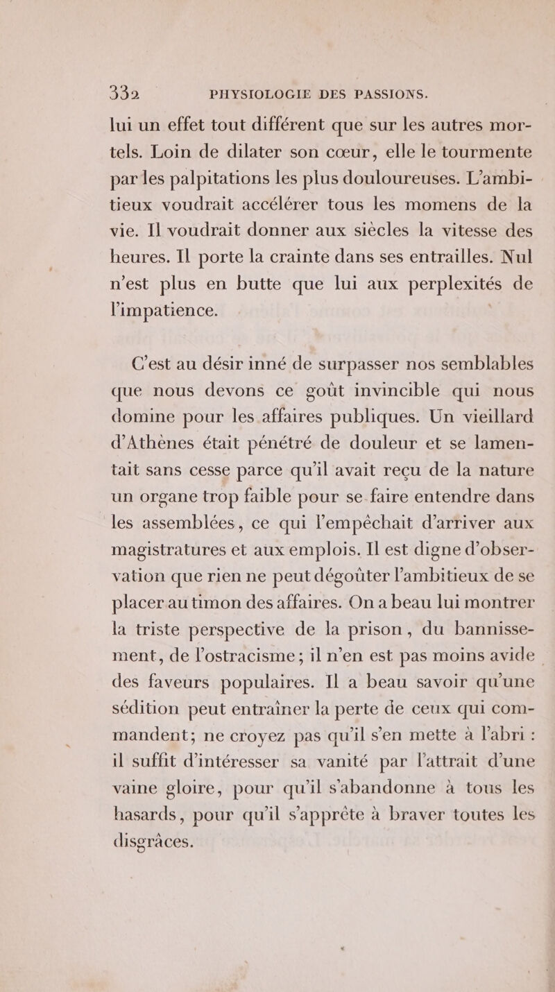 lui un effet tout différent que sur les autres mor- tels. Loin de dilater son cœur, elle le tourmente par les palpitations les plus douloureuses. L’ambi- tieux voudrait accélérer tous les momens de la vie. Il voudrait donner aux siecles la vitesse des heures. Il porte la crainte dans ses entrailles. Nul n'est plus en butte que lui aux perplexités de limpatience. : C'est au désir inné de surpasser nos semblables que nous devons ce goût invincible qui nous domine pour les affaires publiques. Un vieillard d'Athènes était pénétré de douleur et se lamen- tait sans cesse parce qu'il avait reçu de la nature un organe trop faible pour se faire entendre dans les assemblées, ce qui lempêchait d'arriver aux magistratures et aux emplois. Il est digne d’obser- vation que rien ne peut dégoüter l’ambitieux de se placer au timon des affaires. On a beau lui montrer la triste perspective de la prison, du bannisse- ment, de l’ostracisme ; il n’en est pas moins avide des faveurs populaires. Il a beau savoir qu'une sédition peut entrainer la perte de ceux qui com- mandent; ne croyez pas qu'il sen mette à l'abri : il suffit d’intéresser sa vanité par lattrait d’une vaine gloire, pour qu’il s'abandonne à tous les hasards, pour qu'il s’'apprète à braver toutes les disgraces.