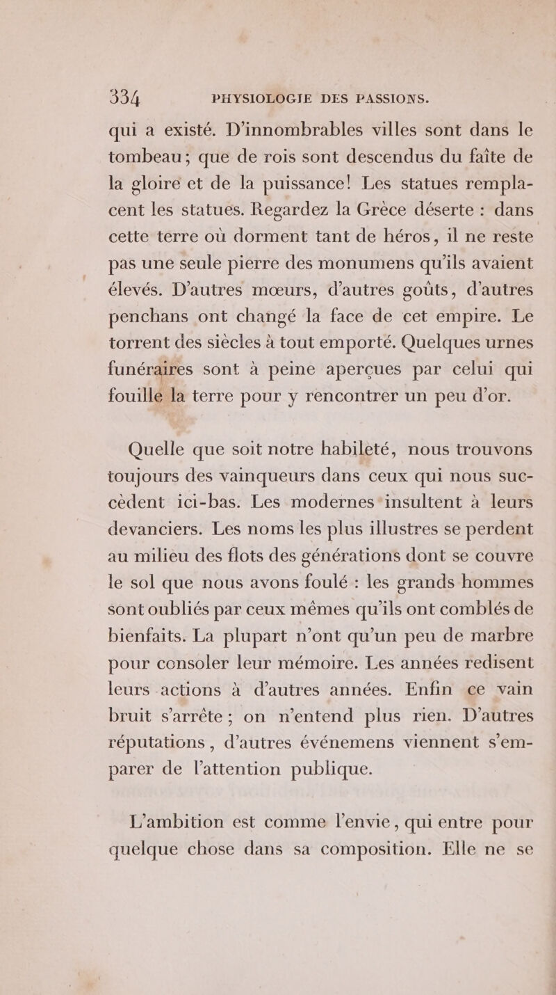 qui a existé. D’innombrables villes sont dans le tombeau; que de rois sont descendus du faite de la gloire et de la puissance! Les statues rempla- cent les statues. Regardez la Grèce déserte : dans cette terre où dorment tant de héros, il ne reste pas une seule pierre des monumens qu'ils avaient élevés. D'autres mœurs, d’autres goûts, d'autres penchans ont changé la face de cet empire. Le torrent des siècles à tout emporté. Quelques urnes funéraires sont à peine aperçues par celui qui fouillé la terre pour y rencontrer un peu d’or. Quelle que soit notre habileté, nous trouvons toujours des vainqueurs dans ceux qui nous suc- cèdent ici-bas. Les modernes”‘insultent à leurs devanciers. Les noms les plus illustres se perdent au milieu des flots des générations dont se couvre le sol que nous avons foulé : les grands hommes sont oubliés par ceux mêmes qu’ils ont comblés de bienfaits. La plupart n’ont qu’un peu de marbre pour consoler leur mémoire. Les années redisent leurs actions à d’autres années. Enfin ce vain bruit s'arrête ; on n'entend plus rien. D’autres réputations , d’autres événemens viennent s’em- parer de l'attention publique. L’ambition est comme l'envie, qui entre pour quelque chose dans sa composition. Elle ne se