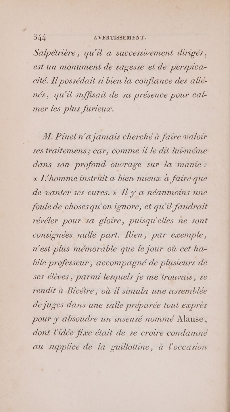 Salpétrière, qu'il a successivement dirigés, est un monument de sagesse et de perspica- cité. Il possédait si bien la confiance des alié- nés, qu'u suffisait de sa présence pour cal- mer les plus furieux. P M. Pinel n'a jamais cherché a faire valoir ses traitemens ; car, comme 1 le dit lui-même dans son profond ouvrage sur la manie : « L'homme instruit a bien mieux à faire que de vanter ses cures. » 1 y a néanmoins une foule de choses qu'on ignore, et qu'il faudrait révéler pour sa gloire, puisqu'elles ne sont consignées nulle part. Jen, par exemple, n'est plus mémorable que le jour où cet ha- bile professeur, accompagné de plusieurs de ses élèves, parnu lesquels je me trouvais, se rendit à Bicétre, où il simula une assemblée de juges dans une salle préparée tout exprès pour y absoudre un insensé nommé Alause, dont l'idée fixe était de se croire condamné au supplice de la guillottine, a l'occasion RS Em -