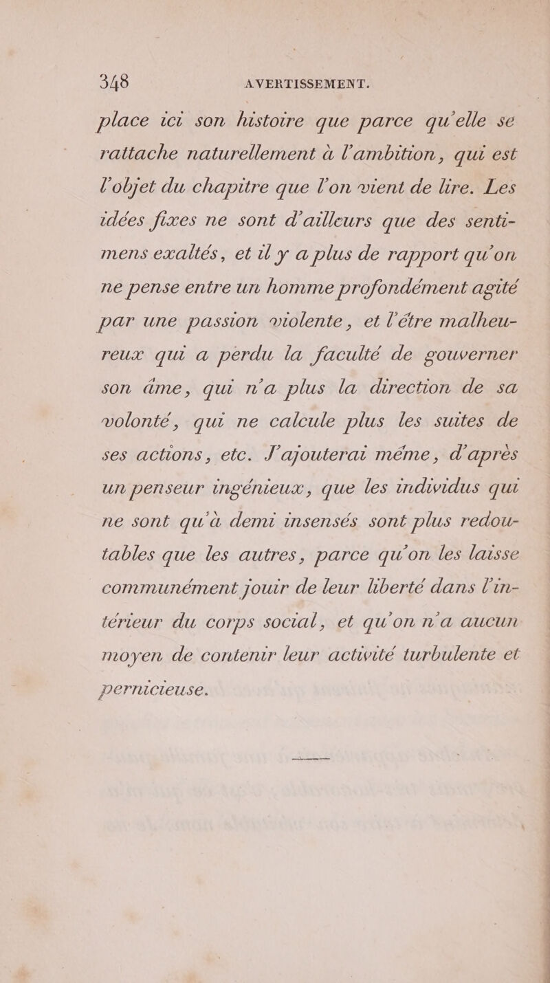 place ic son lustoire que parce qu'elle se rattache naturellement à l'ambition, qui est l’objet du chapitre que l’on vient de lire. Les idées fixes ne sont d’ailleurs que des senti- mens exaltés, et ü y a plus de rapport qu'on ne pense entre ur homme profondément agité par une passion molente, et l’étre malheu- reux qui a perdu la faculté de gouverner son âme, qui n'a plus la direction de sa volonté, qui ne calcule plus les suites de ses actions, etc. J’ajouterai méme, d'apres un penseur ingénieux, que les individus qui ne sont qu'à demi insensés sont plus redou- tables que les autres, parce qu'on les laisse communément jouir de leur hberté dans l'in- térieur du corps social, et qu'on n'a aucun moyen de contenir leur activité turbulente et perricteuse.