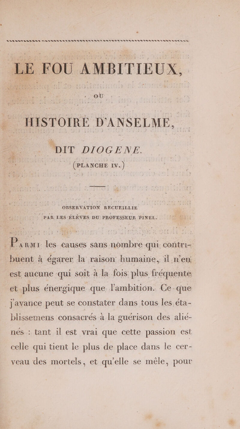 OP RS PT ON D ER RE EE D OT AT, ET Te LE FOU AMBITIEUX, » HISTOIRE D'ANSELME, . DIT DIOGENE. 7 (PÉANGRE iv.) OBSERVATION RECUEILLIE ‘PAR LES ÉLÈVES DU: PROFESSEUR PINEL. | Parur les causes sans nombre qui. contri- buent à égarer la raison humaine, il n’en est aucune qui soit à la fois plus fréquente et plus énergique que ambition. Ce. que javance peut se constater dans tous les éta- blissemens consacrés à la guérison des alié- nés : tant 1l est vrai que cette passion est celle qui tient ie plus de place dans le cer- veau des mortels, et qu’elle se mêle, pour