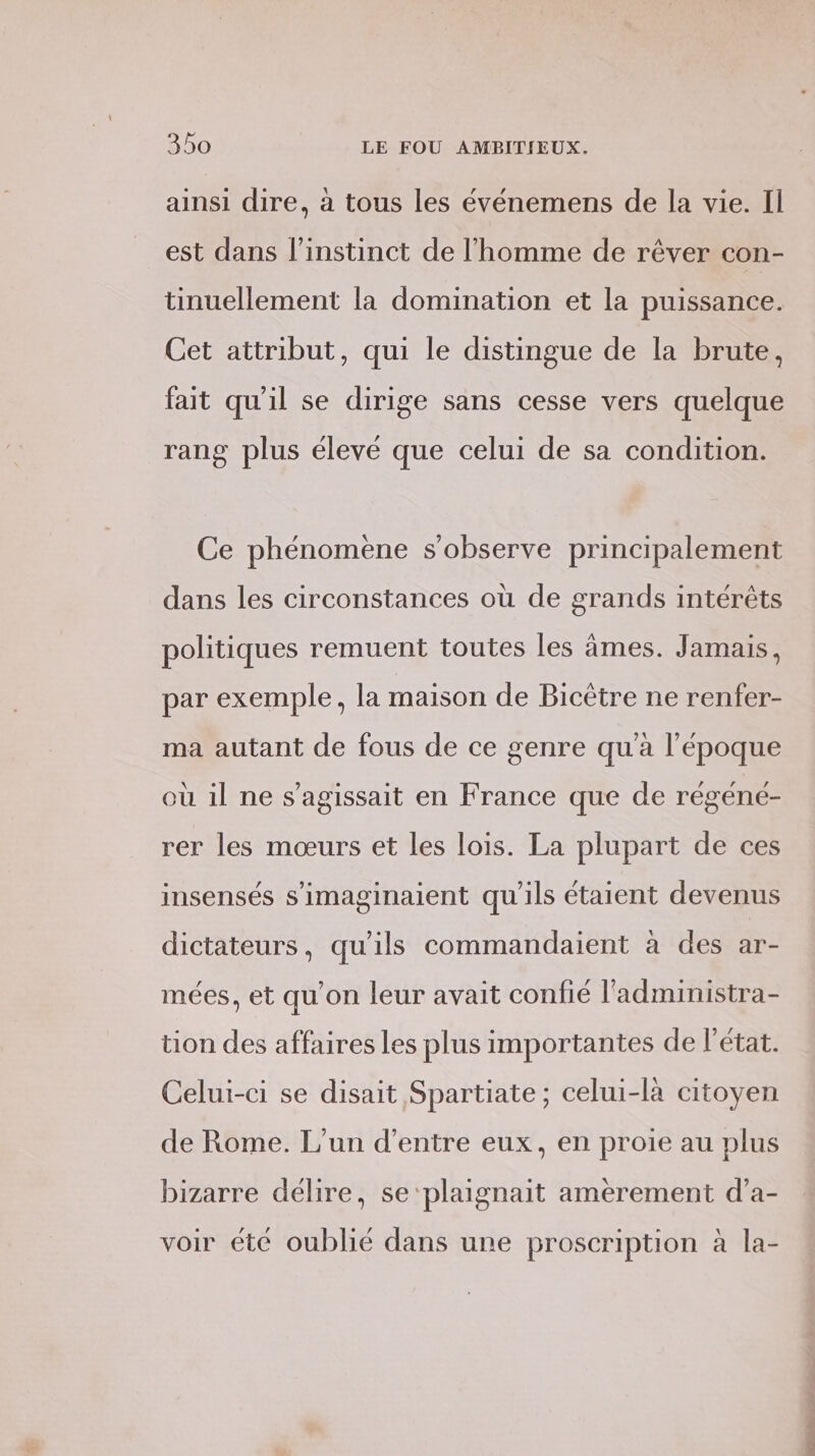 ainsi dire, à tous les événemens de la vie. Il est dans l'instinct de l’homme de rêver con- tinuellement la domination et la puissance. Cet attribut, qui le distingue de la brute, fait qu'il se dirige sans cesse vers quelque rang plus élevé que celui de sa condition. Ce phénomene s’observe principalement dans les circonstances où de grands intérêts politiques remuent toutes les âmes. Jamais, par exemple, la maison de Bicètre ne renfer- ma autant de fous de ce genre qu'à l’époque où il ne s'agissait en France que de régéneé- rer les mœurs et les lois. La plupart de ces insensés s’imaginaient qu'ils étaient devenus dictateurs, qu'ils commandaient à des ar- mées, et qu’on leur avait confié l'administra- tion des affaires les plus importantes de l'état. Celui-ci se disait Spartiate ; celui-là citoyen de Rome. L'un d’entre eux, en proie au plus bizarre délire, se‘plaignait amerement d’a- voir été oublié dans ure proscription à la- ST ST CRI ONE