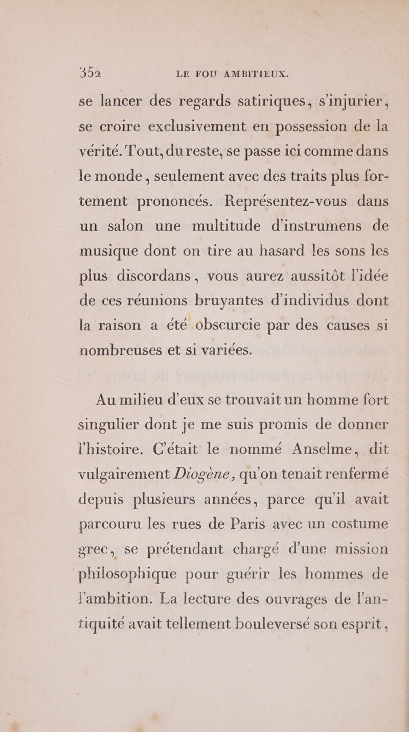 se lancer des regards satiriques, s’injurier, se croire exclusivement en possession de la vérité. Tout, du reste, se passe ici comme dans le monde , seulement avec des traits plus for- tement prononcés. Représentez-vous dans un salon une multitude d’'instrumens de musique dont on tire au hasard les sons les plus discordans , vous aurez aussitôt l'idée de ces réunions bruyantes d'individus dont la raison a été obscurcie par des causes si nombreuses et si variées. Au milieu d'eux se trouvait un homme fort singulier dont je me suis promis de donner l'histoire. C'était le nommé Anselme, dit vulgairement Diogène, qu'on tenait renferme depuis plusieurs années, parce qu'il avait parcouru les rues de Paris avec un costume grec, se prétendant chargé d'une mission philosophique pour guérir les hommes de l'ambition. La lecture des ouvrages de l’an- tiquité avait tellement bouleversé son esprit,