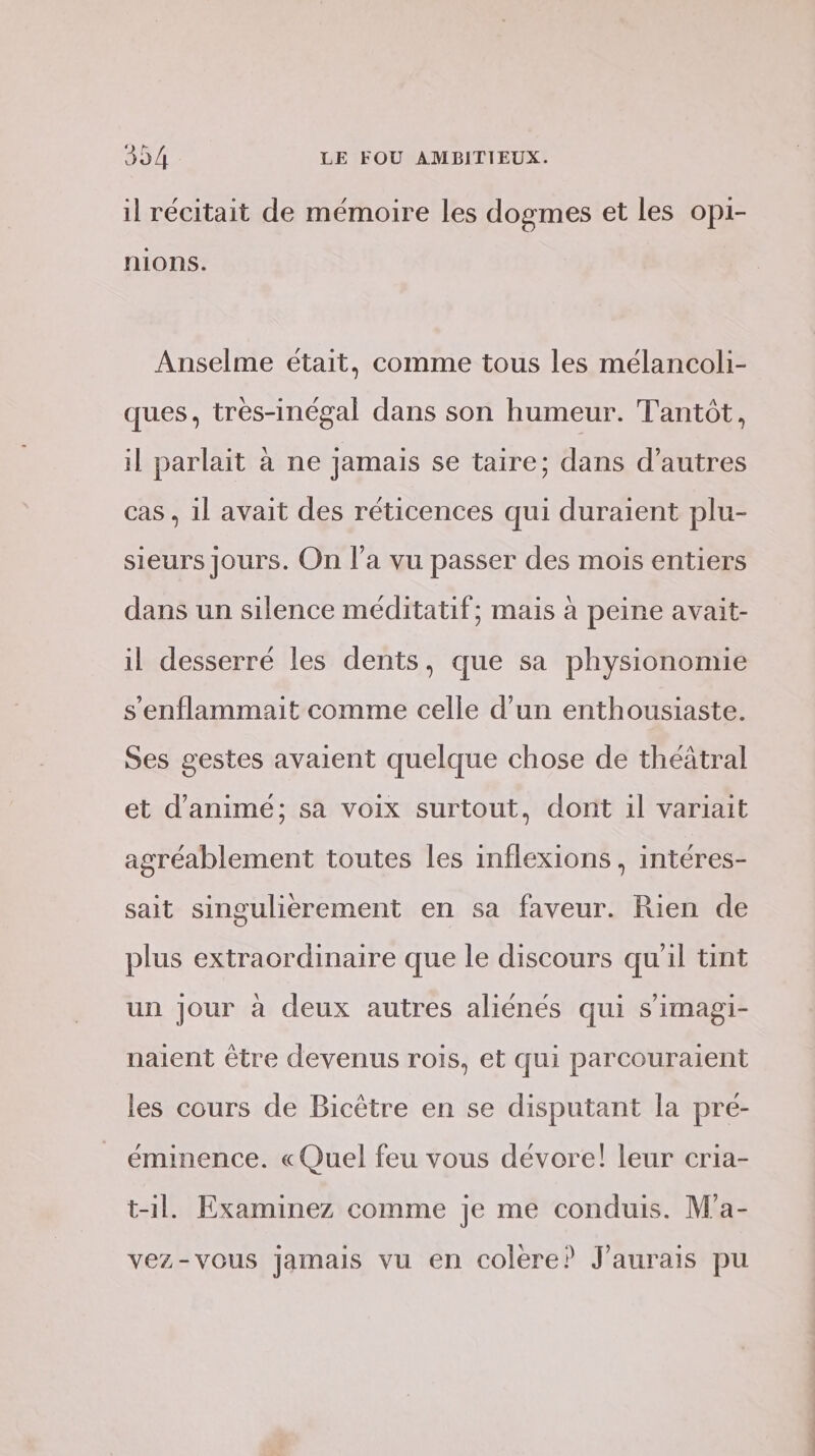 il récitait de mémoire les dogmes et les opi- nions. Anselme était, comme tous les mélancoli- ques, très-inégal dans son humeur. Tantôt, il parlait à ne jamais se taire; dans d’autres cas , il avait des réticences qui duraiïent plu- sieurs jours. On l’a vu passer des mois entiers dans un silence méditatif; mais à peine avait- il desserré les dents, que sa physionomie s’enflammait comme celle d’un enthousiaste. Ses gestes avaient quelque chose de théâtral et d’animé; sa voix surtout, dont il variait agréablement toutes les inflexions , intéres- sait singulièrement en sa faveur. Rien de plus extraordinaire que le discours qu'il tint un Jour à deux autres aliénés qui s’imagi- naient être devenus rois, et qui parcouraient les cours de Bicèêtre en se disputant la pre- éminence. « Quel feu vous dévore! leur cria- t-il. Examinez comme je me conduis. M'a- vez-vous jamais vu en colere? J'aurais pu nn à =