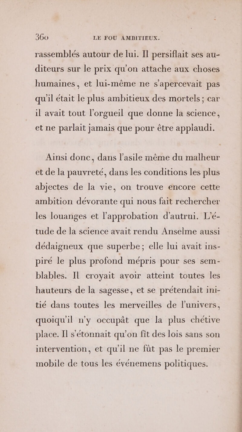 rassemblés autour de lui. Il persiflait ses au- diteurs sur le prix qu'on attache aux choses humaines, et lui-même ne s'apercevait pas qu'il était le plus ambitieux des mortels ; car il avait tout l’orgueil que donne la science, et ne parlait jamais que pour être appiaudi. Ainsi donc, dans l'asile même du malheur et de la pauvreté, dans les conditions les plus abjectes de la vie, on trouve encore cette ambition dévorante qui nous fait rechercher les louanges et l'approbation d'autrui. L’é- tude de la science avait rendu Anselme aussi dédaigneux que superbe; elle lui avait ins- piré le plus profond mépris pour ses sem- blables. IL croyait avoir atteint toutes les hauteurs de la sagesse, et se prétendait ini- tié dans toutes les merveilles de l'univers, quoiqu'il n’y occupàt que la plus chétive place. Il s'étonnait qu’on fit des lois sans son intervention, et quil ne füt pas le premier mobile de tous les événemens politiques. PE PA ES