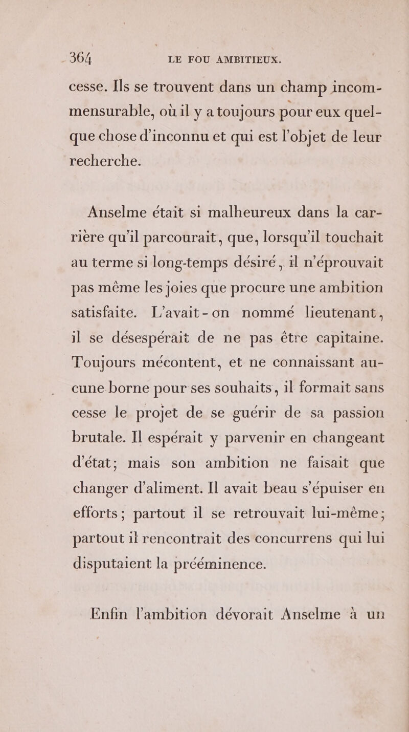 cesse. Ils se trouvent dans un champ incom- mensurable, où il y a toujours pour eux quel- que chose d’inconnu et qui est l'ob; et de leur recherche. Anselme était si malheureux dans la car- rière qu'il parcourait, que, lorsqu'il touchait au terme si long-temps désiré , :l n’éprouvait pas même les joies que procure une ambition satisfaite. [L’avait-on nommé lieutenant, il se désespérait de ne pas être capitaine. Toujours mécontent, et ne connaissant au- cune.borne pour ses souhaits, il formait sans cesse le projet de se guérir de sa passion brutale. Il espérait y parvenir en changeant d'état; mais son ambition ne faisait que changer d’aliment. Il avait beau s’épuiser en efforts; partout il se retrouvait lui-même; partout il rencontrait des concurrens qui lui disputaient la prééminence. Enfin l'ambition dévorait Anselme à un