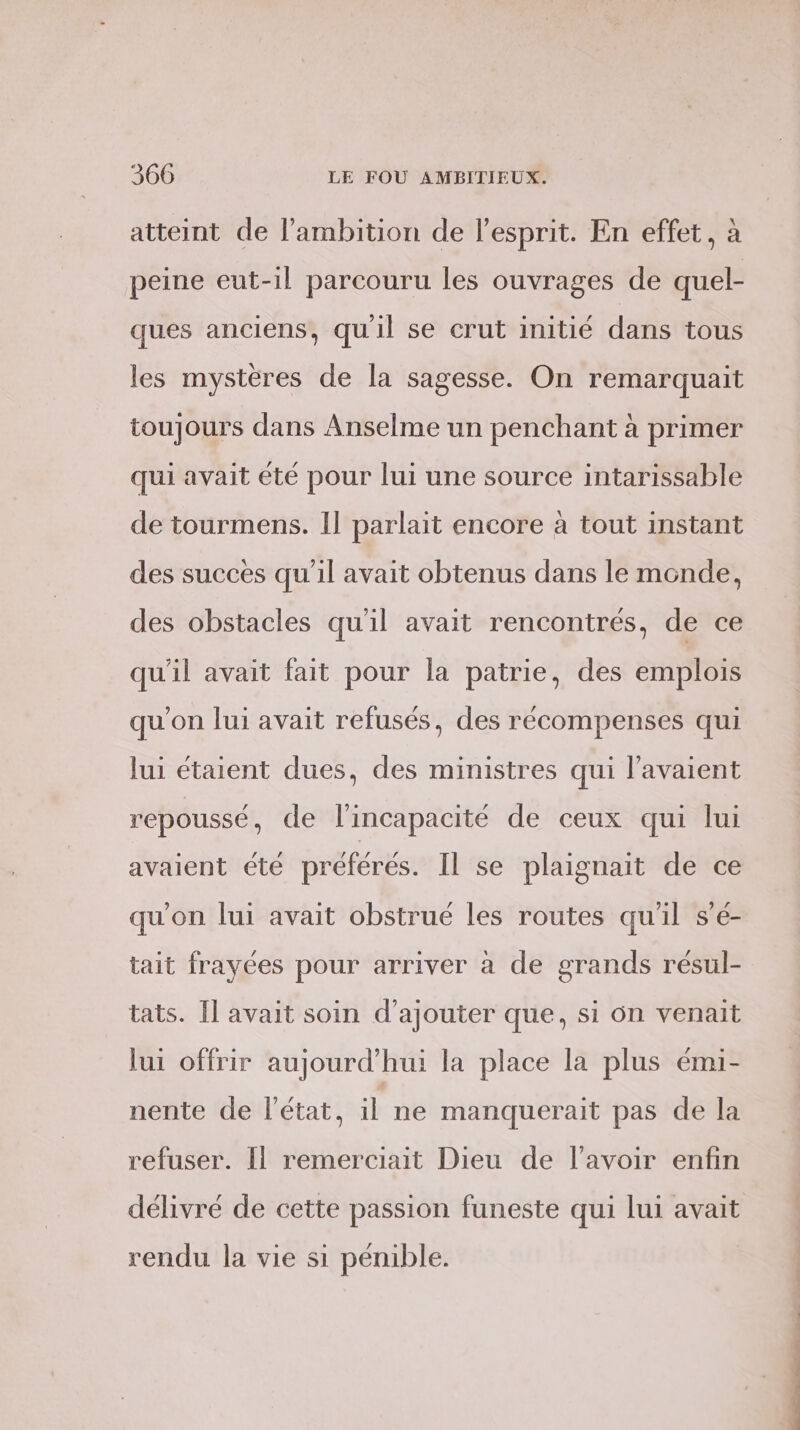 atteint de l'ambition de l'esprit. En effet, à peine eut-il parcouru les ouvrages de quel- ques anciens, qu'il se crut initié dans tous les mystères de la sagesse. On remarquait toujours dans Anselme un penchant à primer qui avait été pour lui une source intarissable de tourmens. Il parlait encore à tout instant des succes qu'il avait obtenus dans le monde, des obstacles qu'il avait rencontrés, de ce qu'il avait fait pour la patrie, des emplois qu'on lui avait refusés, des récompenses qui lui étaient dues, des ministres qui l'avaient repoussé, de l'incapacité de ceux qui lui avaient été préférés. Il se plaignait de ce qu'on lui avait obstrué les routes qu'il s’é- tait frayées pour arriver à de grands résul- tats. Il avait soin d'ajouter que, si 6n venait lui offrir aujourd’hui la place la plus émi- nente de l’état, il ne manquerait pas de la refuser. Il remerciait Dieu de l'avoir enfin délivré de cette passion funeste qui lui avait rendu la vie s1 pénible.