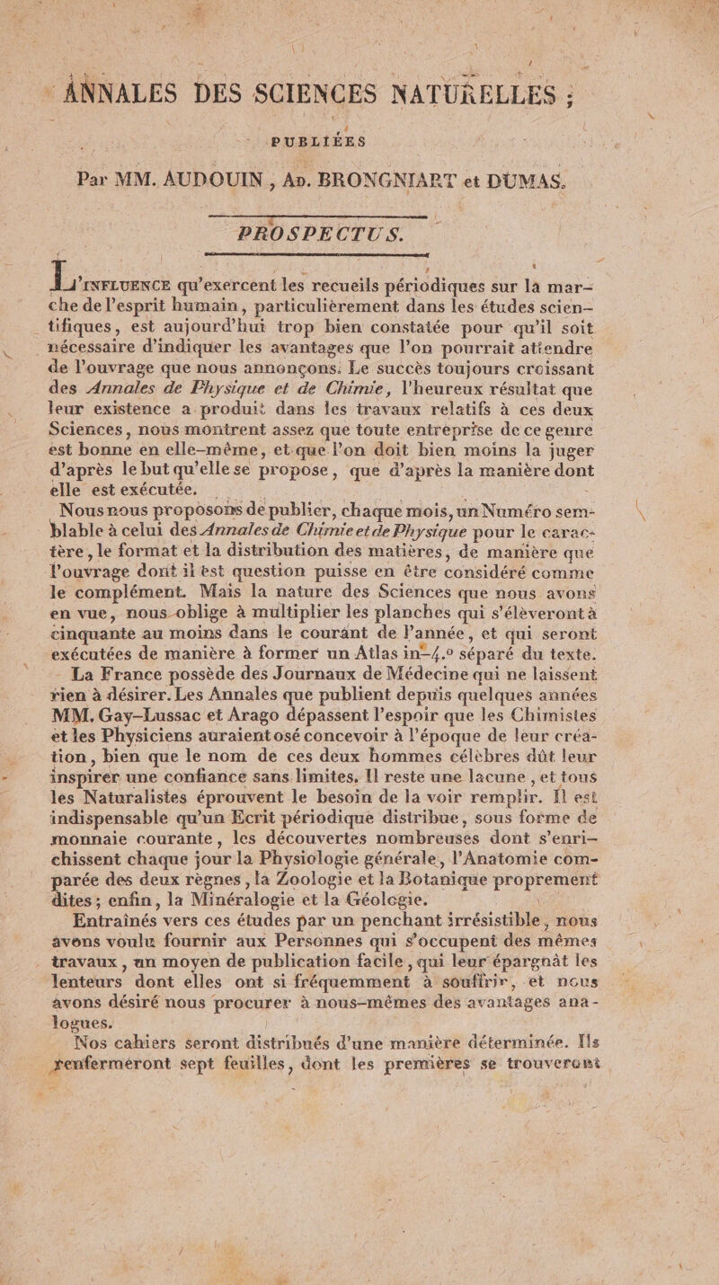 ANNALES DES SCIENCES NATURELLES ; - PUBLIÉES Par MM. AUDOUIN , An. BRONGNIART et DUMAS. PROSPECTUS. L L: INFLUENCE qu exercent les recueils priddiones à sur la mar- che de l esprit humain, particulièrement dans les études scien- tifiques, est aujourd’hui trop bien constatée pour qu’il soit nécessaire d'indiquer les avantages que l’on pourrait atiendre de l'ouvrage que nous annonçons. Le succès toujours croissant des Annales de Physique et de Chimie, l'heureux résultat que leur existence a produit dans les travaux relatifs à ces deux Sciences, nous montrent assez que toute entreprise de ce genre est bonne en elle-même, et que l’on doit bien moins la juger d’après le but qu ’elle se propose » que d’ de la manière dont elle estexécutée, - Nousrous proposons de publier, chaque mois, un Numéro sem- 3 tère, le format et la distribution des matières, de manière que l'ouvr age donit il est question puisse en être considéré comme le complément. Mais la nature des Sciences que nous avons en vue, nous oblige à multiplier les planches qui s’élèveront à cinquante au moins dans le courant de l’année, et qui seront exécutées de manière à former un Atlas in-/.0 séparé du texte, - La France possède des Journaux de Médecine qui ne laissent rien à désirer. Les Annales que publient depuis quelques années MM. Gay-Lussac et Arago dépassent V espoir que les Chimistes et les Physiciens auraient osé concevoir à l’époque de leur créa- tion, bien que le nom de ces deux hommes célèbres dût leur inspirer une confiance sans limites, [1 reste une lacune , et tous les Naturalisies éprouvent le besoïn de la voir remplir. fl est indispensable qu'un Ecrit périodique distribue, sous forme de monnaie courante, les découvertes nombreuses dont s enri- chissent chaque ; jour la Physiologie générale, l'Anatomie com- parée des deux règnes , la Zoologie et la Botanique proprement dites ; enfin, la Minéralogie et la Géologie. \ Entrainés vers ces études par un penchant irrésistible , nous avens voulu fournir aux Personnes qui $ occupent des mêmes travaux , an moyen de publication facile ) qui leur'épargnt les lenteurs dont elles ont si fréquemment à souffrir, et nous avons désiré nous procurer à nous-mêmes des avantages ana - logues. Nos cahiers seront distribués d’une manière déterminée. Îls ki