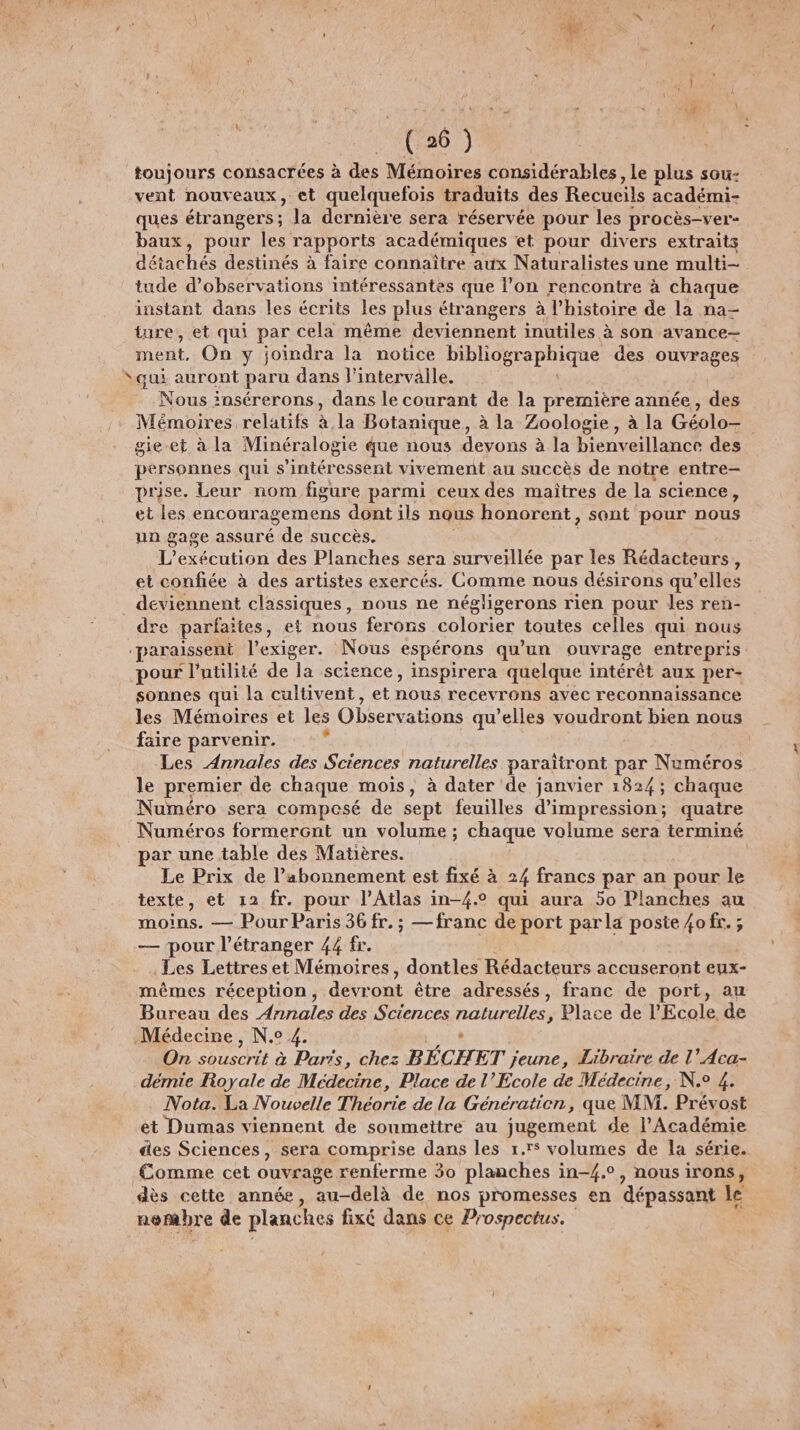 (26) toujours consacrées à des Mémoires considérables, le plus sou- vent nouveaux, et quelquefois traduits des Recueils académi- ques étrangers; la dernière sera réservée pour les procès-ver- baux, pour les rapports académiques et pour divers extraits détachés destinés à faire connaître aux Naturalistes une multi- tude d'observations intéressantes que l’on rencontre à chaque instant dans les écrits les plus étrangers à l’histoire de la na— ture, et qui par cela même deviennent inutiles à son avance- ment, On y joindra la notice bibliographique des ouvrages “qui auront paru dans l'intervalle. Nous insérerons , dans le courant de la première année , des Mémoires relatifs à la Botanique, à la Zoologie, à la Géolo- gie.et à la Minéralogie que nous devons à la bienveillance des personnes qui s'intéressent vivement au succès de notre entre- prise. Leur nom figure parmi ceux des maîtres de la science, et les encouragemens dont ils nous honorent, sont pour nous un gage assuré de succès. L’exécution des Planches sera surveillée par les Rédacteurs, et confiée à des artistes exercés. Comme nous désirons qu’elles _ deviennent classiques, nous ne négligerons rien pour les ren- dre parfaties, el nous ferons colorier toutes celles qui nous paraissent l’exiger. Nous espérons qu'un ouvrage entre pris: pour l'utilité de la science, inspirera quelque intérêt aux per- sonnes qui la cultivent, et nous recevrons avec reconnaissance les Mémoires et les Observations qu’elles voudront bien nous faire parvenir. k Les Annales des Sciences naturelles paraïtront par Numéros le premier de chaque mois, à dater de janvier 1824; chaque Numéro sera composé de sept feuilles d'impression; quatre Numéros formercnt un volume ; chaque volume sera terminé par une table des Matières. Le Prix de l’abonnement est fixé à 24 francs par an pour le texte, et 12 fr. pour l'Atlas in-{.° qui aura 50 Planches au moins. — Pour Paris 36 fr. ; —franc de port parla poste {ofr.; — pour l'étranger 44 fr. Les Lettres et Mémoires, dontles Rédacteurs accuseront eyx- mêmes réception, devront être adressés, franc de port, au Bureau des A ble des Sciences naturelles, Place de l'Ecole, de Médecine, N.° 4. On D ncr à Paris, chez BÉCH ET jeune, Libraire de l’Aca- démie Royale de Médecine, Place de l’École de Médecine, N° 4. Nota. La Nouvelle Théorie de la Génération, que MM. Prévost ét Dumas viennent de soumettre au jugement de l’Académie des Sciences, sera comprise dans les 1.r$ volumes de la série. Comme cet ouvrage renferme 30 planches in-4.°, nous irons, dès cette année, au-delà de nos promesses en ‘dépassant le nembhre de planches fixé dans ce Prospectus.