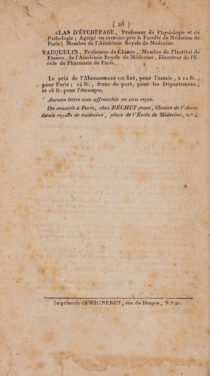 QE ES Ÿ F D ‘me. : 1 à 2m oh Fa ÿ \ # Sp Mia L  À A ; Es L * ) 4 ATLAS D'ÉTCHEPARE, Professeur de Physiologie et dé. Pathologie ; Agrégé en exercice près la Faculté d e Médecine de _ Paris, Membre de l'Académie Royale de Médecine. VAUQUELIN, Professeur dé Chimie, Membre de l'Institut de ‘: France, de l'Académie Royale de Médecine , Directeur de l'É- cole de Pharmacie de Paris. es Va Le prix de l'Abonnement est fixé, pour l’année , à 12fr. ” pour Paris ; 1x4fr., franc de port, pour les Départemens ; et 16 fr. pour l'étranger. | * Aucune lettre non affranchie ne sera reçue. On souscrit à Paris, chez BÉCHET jeune, libraire de l'Acca- dérnie roy dlé de rnédecine ; place del École de Médecine , n° 4: * . / # 1e ‘# we #4 | à Y É te amp VERTE - 4 x a ht mm _ fig - à Ky … Eniprimerie d@ MIGNERE®T , rue du Dragon, Ni 20, 0 0 &amp; \ * Fe K À a ÿ RAS F*