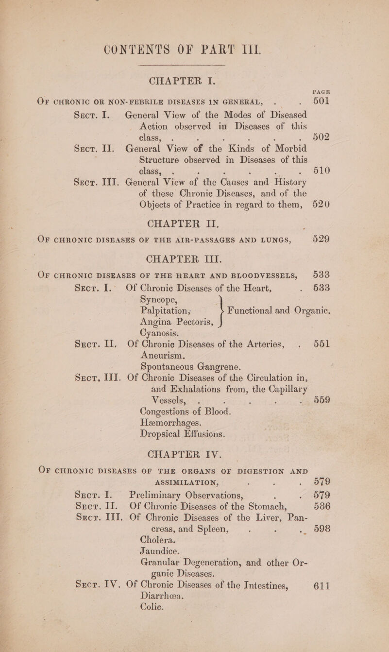 CHAPTER I. PAGE OF CHRONIC OR NON-FEBRILE DISEASES IN GENERAL, . | ON Sect. I. General View of the Modes of Diseased Action observed in Diseases of this class, . 502 Sect. II. @anaral View of i winds of ‘Morbid Structure observed in Diseases of this class, . 510 Sect. III. General View a the Chace and eae of these Chronic Diseases, and of the Objects of Practice in regard to them, 520 CHAPTER II. OF CHRONIC DISEASES OF THE AIR-PASSAGES AND LUNGS, 529 CHAPTER III. OF CHRONIC DISEASES OF THE HEART AND BLOODVESSELS, 933 Sect. I. Of Chronic Diseases of the Heart, . 633 Syncope, | Palpitation, Functional and Organic. Angina Pectoris, Cyanosi«. Sect. II. Of Chronic Diseases of the Arteries, . 551 Aneurism, Spontaneous Gangrene. SEcT, Ul. Of Chronic Diseases of the Circulation in, and Exhalations from, the ee Vessels, . Z 559 Congestions of Blood. Heemorrhages. Dropsical Effusions. CHAPTER IV. OF CHRONIC DISEASES OF THE ORGANS OF DIGESTION AND ASSIMILATION, ; : . Jae Sect. I. Preliminary Observations, en) hss Sect. II. Of Chronic Diseases of the iomdcs 586 Sect. III. Of Chronic Diseases of the Liver, Pan- creas, and Spleen, ; .. 998 Cholera. Jaundice. Granular Degeneration, and other Or- ganic Diseases. Sect. IV. Of Chronic Diseases of the Intestines, 611 Diarrhea. Colic.