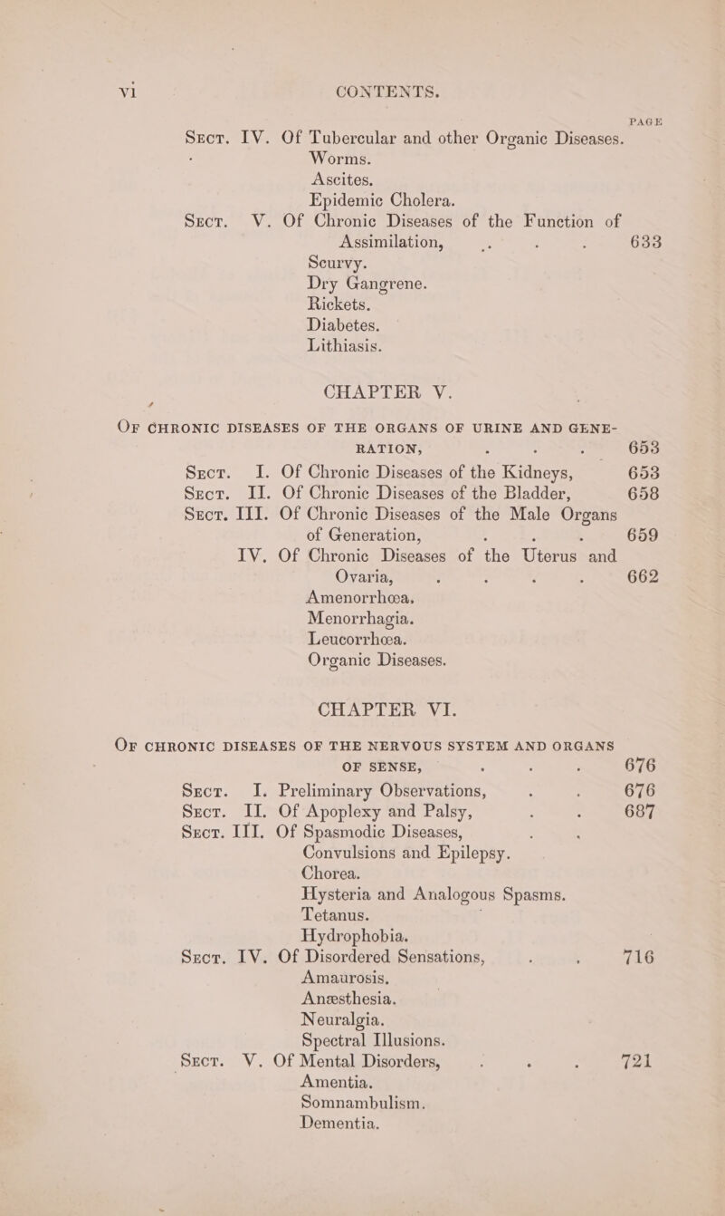 V1 CONTENTS. PAGE Secor. IV. Of Tubercular and other Organic Diseases. Worms. Ascites. Epidemic Cholera. Sect. V. Of Chronic Diseases of the Function of Assimilation, % ; 633 Scurvy. Dry Gangrene. Rickets. Diabetes. Lithiasis. CHAPTER V. ? OF GHRONIC DISEASES OF THE ORGANS OF URINE AND GENE- RATION, 653 Sect. I. Of Chronic Diseases of the iden 653 Sect. II. Of Chronic Diseases of the Bladder, 658 Sect. III. Of Chronic Diseases of the Male as of Generation, 659 IV. Of Chronic Didone of Te Wienie and. Ovaria, ; 7 , : 662 Amenorrhea, Menorrhagia. Leucorrhea. Organic Diseases. CHAPTER VI. OF CHRONIC DISEASES OF THE NERVOUS SYSTEM AND ORGANS OF SENSE, ~ ; ; : 676 Sect. I. Preliminary Observations, : 676 Sect. II. Of Apoplexy and Palsy, : é 687 Sect. III. Of Spasmodic Diseases, Convulsions and Epilepsy. Chorea. Hysteria and Analogous Spasms. Tetanus. Hydrophobia. | Szor. IV. Of Disordered Sensations, : ; 716 Amaurosis, Anesthesia. Neuralgia. Spectral Illusions. Sect. WV. Of Mental Disorders, : : 721 . Amentia. Somnambulism. Dementia.