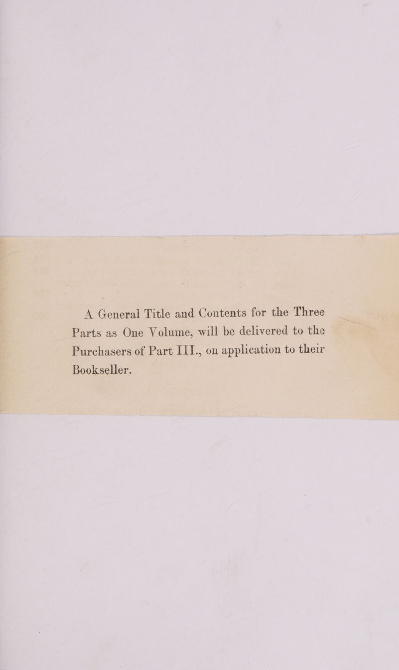 A General Title and Contents for the Three Parts as One Volume, will be delivered to the Purchasers of Part III., on application to their Bookseller.