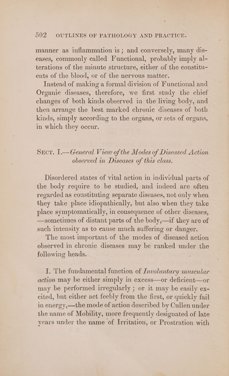 manner as inflammation is; and conversely, many dis- eases, commonly called Functional, probably imply al- terations of the minute structure, either of the constitu- ents of the blood, or of the nervous matter. Instead of making a formal division of Functional and Organie diseases, therefore, we first study the chief changes of both kinds observed in the living body, and then arrange the best marked chronic diseases of both kinds, simply according to the organs, or sets of organs, in which they occur. Sect. [.—General View of the Modes of Diseased Action observed in Diseases of this class. Disordered states of vital action in individual parts of the body require to be studied, and indeed are often regarded as constituting separate diseases, not only when they take place idiopathically, but also when they take place symptomatically, in consequence of other diseases, —sometimes of distant parts of the body,—if they are of such intensity as to eause much suffering or danger. The most important of the modes of diseased action observed in chronic diseases may be ranked under the following heads. I. The fundamental function of Involuntary muscular action may be either simply in excess—or deficient—or may be performed irregularly ; or it may be easily ex- cited, but either act feebly from the first, or quickly fail in energy,—the mode of action described by Cullen under the name of Mobility, more frequently designated of late years under the name of Irritation, or Prostration. with