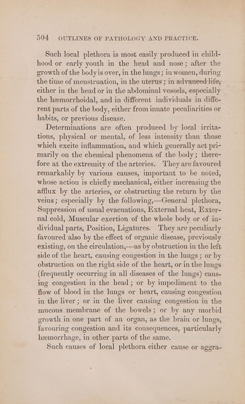 Such local plethora is most easily produced in child- hood or early youth m the head and nose; after the growth of the bodyis over, in the lungs; in women, during the time of menstruation, in the uterus ; in advanced hfe, either in the head or in the abdominal vessels, especially the hemorrhoidal, and in different individuals in diffe- rent parts of the body, either from innate peculiarities or habits, or previous disease. Determinations are often produced by local irrita- tions, physical or mental, of less intensity than those which excite inflammation, and which generally act pri- marily on the chemical phenomena of the body; there- fore at the extremity of the arteries. They are favoured remarkably by various causes, important to be noted, whose action is chiefly mechanical, either increasing the aftlux by the arteries, or obstructing the return by the veins; especially by the following,—General plethora, Suppression of usual evacuations, External heat, Exter- nal cold, Muscular exertion of the whole body or of in- dividual parts, Position, Ligatures. They are peculiarly favoured also by the effect of organic disease, previously existing, on the circulation,—as by obstruction in the left side of the heart, causing congestion in the lungs ; or by obstruction on the right side of the heart, or in the lungs (frequently occurring in all diseases of the lungs) caus- ing congestion in the head; or by impediment to the flow of blood in the lungs or heart, causing congestion in the liver; or in the liver causing congestion in the mucous membrane of the bowels; or by any morbid growth in one part of an organ, as the brain or lungs, favouring congestion and its consequences, particularly hemorrhage, in other parts of the same. Such causes of local plethora either cause or aggra-