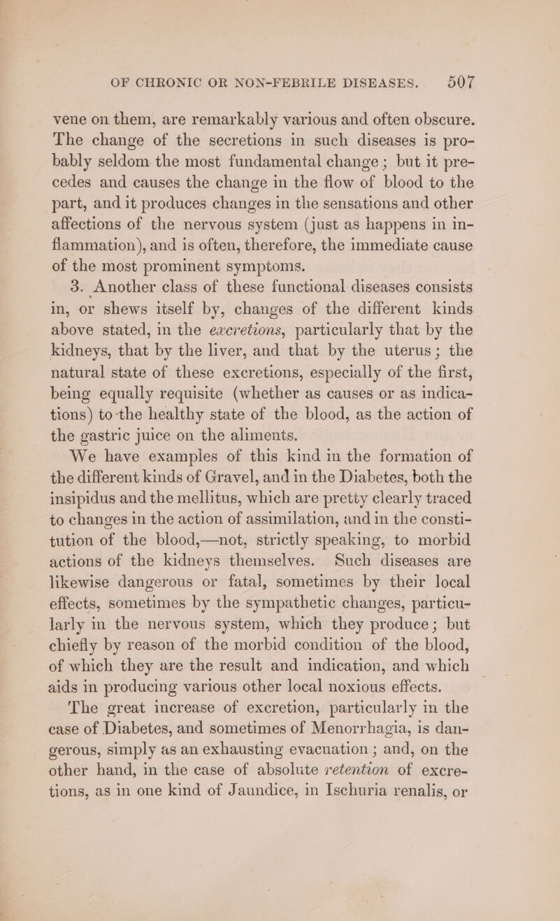 vene on them, are remarkably various and often obscure. The change of the secretions in such diseases is pro- bably seldom the most fundamental change ; but it pre- cedes and causes the change in the flow of blood to the part, and it produces changes in the sensations and other affections of the nervous system (just as happens in in- flammation), and is often, therefore, the immediate cause of the most prominent symptoms. 3. Another class of these functional diseases consists in, or shews itself by, changes of the different kinds above stated, in the excretions, particularly that by the kidneys, that by the liver, and that by the uterus; the natural state of these excretions, especially of the first, being equally requisite (whether as causes or as indica- tions) to-the healthy state of the blood, as the action of the gastric juice on the aliments. We have examples of this kind im the formation of the different kinds of Gravel, and in the Diabetes, both the insipidus and the mellitus, which are pretty clearly traced to changes in the action of assimilation, and in the consti- tution of the blood,—not, strictly speaking, to morbid actions of the kidneys themselves. Such diseases are likewise dangerous or fatal, sometimes by their local effects, sometimes by the sympathetic changes, particu- larly in the nervous system, which they produce; but chiefly by reason of the morbid condition of the blood, of which they are the result and indication, and which aids in producing various other local noxious effects. The great increase of excretion, particularly in the case of Diabetes, and sometimes of Menorrhagia, is dan- gerous, simply as an exhausting evacuation ; and, on the other hand, in the case of absolute retention of excre- tions, as in one kind of Jaundice, in Ischuria renalis, or