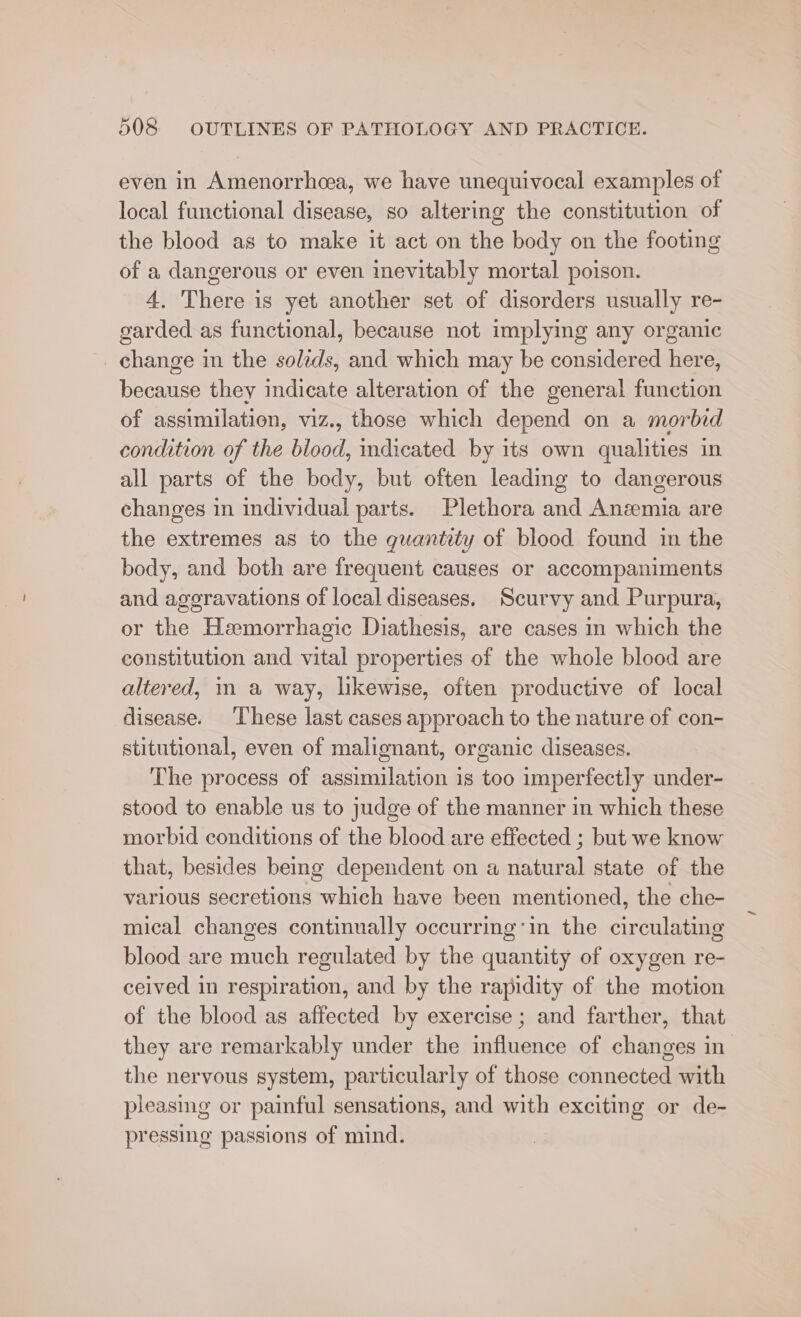 even in Amenorrhoea, we have unequivocal examples of local functional disease, so altering the constitution of the blood as to make it act on the body on the footing of a dangerous or even inevitably mortal poison. 4, There is yet another set of disorders usually re- garded as functional, because not implying any organic _ change in the solzds, and which may be considered here, because they indicate alteration of the general function of assimilation, viz., those which depend on a morbid condition of the blood, indicated by its own qualities in all parts of the body, but often leading to dangerous changes in individual parts. Plethora and Anzemia are the extremes as to the quantity of blood found in the body, and both are frequent cauges or accompaniments and aggravations of local diseases. Scurvy and Purpura, or the Hemorrhagic Diathesis, are cases in which the constitution and vital properties of the whole blood are altered, in a way, likewise, often productive of local disease. ‘These last cases approach to the nature of con- stitutional, even of malignant, organic diseases. The process of assimilation is too imperfectly under- stood to enable us to judge of the manner in which these morbid conditions of the blood are effected ; but we know that, besides being dependent on a natural state of the various secretions which have been mentioned, the che- mical changes continually occurring’in the circulating blood are much regulated by the quantity of oxygen re- ceived in respiration, and by the rapidity of the motion of the blood as affected by exercise ; and farther, that they are remarkably under the influence of changes in the nervous system, particularly of those connected with pleasing or painful sensations, and with exciting or de- pressing passions of mind.