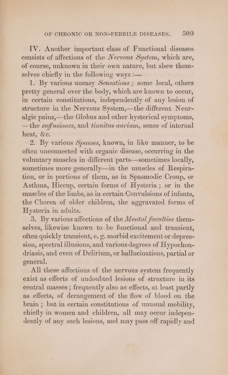 ~ IV. Another important class of Functional diseases consists of affections of the Nervous System, which are, of course, unknown in their own nature, but shew them- selves chiefly in the following ways :— 1. By various uneasy Sensatzons ; some local, others pretty general over the body, which are known to occur, in certain constitutions, independently of any lesion of structure in the Nervous System,—the different Neur- algic pains,—the Globus and other hysterical symptoms, —-the suffusiones, and tinnitus aurium, sense of internal heat, &amp;e. | 2. By various Spasms, known, in like manner, to be often unconnected with organic disease, occurring in the voluntary muscles in different parts—sometimes locally, sometimes more generally—in the muscles of Respira- tion, or in portions of them, as in Spasmodic Croup, or Asthma, Hiccup, certain forms of Hysteria; or in the muscles of the limbs, as in certain Convulsions of infants, the Chorea of older children, the aggravated forms of Hysteria in adults. 3. By various affections of the Mental faculties them- selves, ikewise known to be functional and transient, often quickly transient, e. g. morbid excitement or depres- sion, spectral illusions, and various degrees of Hypochon- driasis, and even of Delirium, or hallucinations, partial or general. All these affections of the nervous system frequently exist as effects of undoubted lesions of structure in its central masses ; frequently also as effects, at least partly as effects, of derangement of the flow of blood on the brain ; but in certain constitutions of unusual mobility, chiefly in women and children, all may occur indepen- dently of any such lesions, and may pass off rapidly and