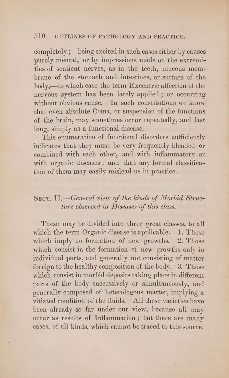 completely ;—being excited in such cases either by causes purely mental, or by impressions made on the extremi- ties of sentient nerves, as in the teeth, mucous mem- brane of the stomach and intestines, or surface of the body,—to which case the term Excentric affection of the nervous system has been lately applied ; or occurring without obvious cause. In such constitutions we know that even absolute Coma, or suspension of the functions of the brain, may sometimes occur repeatedly, and last long, simply as a functional disease. This enumeration of functional disorders sufficiently indicates that they must be very frequently blended or combined with each other, and with inflammatory or with organic diseases ; and that any formal classifica- tion of them may easily mislead us in practice. Secor. 11.—Greneral view of the kinds of Morbid Struc- ture observed in Diseases of this class. These may be divided into three great classes, to all which the term Organic disease is applicable. 1. Those which imply no formation of new growths. 2. Those which consist in the formation of new growths only in individual parts, and generally not consisting of matter foreign to the healthy composition of the body. 3. Those which consist in morbid deposits taking place in different parts of the body successively or simultaneously, and generally composed of heterologous matter, implying a vitiated condition of the fluids. All these varieties have been already so far under our view, because all may occur as results of Inflammation ; but there are many cases, of all kinds, which cannot be traced to this source.