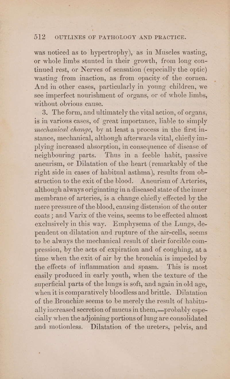 was noticed as to hypertrophy), as in Muscles wasting, or whole limbs stunted in their growth, from long con- tinued rest, or Nerves of sensation (especially the optic) wasting from inaction, as from opacity of the cornea. And in other cases, particularly in young children, we see imperfect nourishment of organs, or of whole limbs, without obvious cause. | 3. The form, and ultimately the vital action, of organs, is In various cases, of great importance, liable to simply mechanical change, by at least a process in the first in- stance, mechanical, although afterwards vital, chiefly im- plying increased absorption, in consequence of disease of _ neighbouring parts. Thus in a feeble habit, passive aneurism, or Dilatation of the heart (remarkably of the right side in cases of habitual asthma), results from ob- struction to the exit of the blood. Aneurism of Arteries, although always originating in a diseased state of the inner membrane of arteries, 1s a change chiefly effected by the mere pressure of the blood, causing distension of the outer coats ; and Varix of the veins, seems to be effected almost exclusively in this way. Emphysema of the Lungs, de- pendent on dilatation and rupture of the air-cells, seems to be always the mechanical result of their forcible com- pression, by the acts of expiration and of coughing, at a time when the exit of air by the bronchia is impeded by the effects of inflammation and spasm. ‘This is most easily produced in early youth, when the texture of the superficial parts of the lungs is soft, and again in old age, when it 1s comparatively bloodless and brittle. Dilatation of the Bronchiz seems to be merely the result of habitu-_ ally increased secretion of mucus in them,—probably espe- cially when the adjoining portions of lung are consolidated and motionless. Dilatation of the ureters, pelvis, and