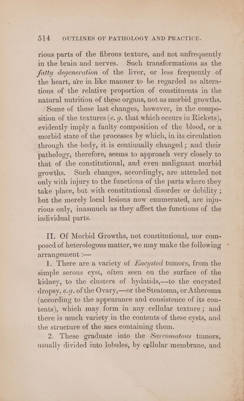 rious parts of the fibrous texture, and not unfrequently in the brain and nerves. Such transformations as the fatty degeneration of the liver, or less frequently of the heart, are in like manner to be regarded as altera- tions of the relative proportion of constituents in the natural nutrition of these organs, not as morbid growths. Some of these last changes, however, in the compo- sition of the textures (¢. g. that which occurs in Rickets), evidently imply a faulty composition of the blood, or a morbid state of the processes by which, in its circulation through the body, it is continually changed ; and their pathology, therefore, seems to approach very closely to that of the constitutional, and even malignant morbid growths. Such changes, accordingly, are attended not only with injury to the functions of the parts where they take place, but with constitutional disorder or debility ; but the merely local lesions now enumerated, are inju- rious only, inasmuch as they affect the functions of the individual parts. II. Of Morbid Growths, not constitutional, nor com- posed of heterologous matter, we may make the following arrangement :— 1. There are a variety of Hncysted tumors, from the simple serous cyst, often seen on the surface of the kidney, to the clusters of hydatids,—to the encysted dropsy, e.g. of the Ovary,—or the Steatoma, or Atheroma (according to the appearance and consistence of its con- tents), which may form in any cellular texture; and there is much variety in the contents of these cysts, and the structure of the sacs containing them. 2. These graduate imto the Sarcomatous tumors, usually divided imto lobules, by cellular membrane, and