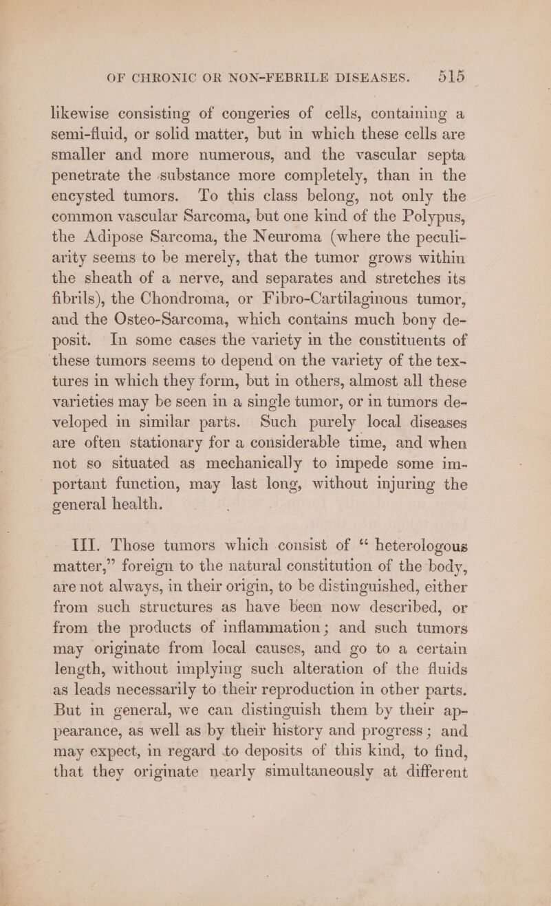 likewise consisting of congeries of cells, containing a semi-fluid, or solid matter, but in which these cells are smaller and more numerous, and the vascular septa penetrate the substance more completely, than m the encysted tumors. To this class belong, not only the common vascular Sarcoma, but one kind of the Polypus, the Adipose Sarcoma, the Neuroma (where the peculi- arity seems to be merely, that the tumor grows within the sheath of a nerve, and separates and stretches its fibrils), the Chondroma, or Fibro-Cartilaginous tumor, and the Osteo-Sarcoma, which contains much bony de- posit. In some cases the variety in the constituents of these tumors seems to depend on the variety of the tex- tures in which they form, but m others, almost all these varieties may be seen in a single tumor, or in tumors de- veloped in similar parts. Such purely local diseases are often stationary for a considerable time, and when not so situated as mechanically to impede some im- portant function, may last long, without injuring the general health. III. Those tumors which consist of “ heterologous matter,” foreign to the natural constitution of the body, are not always, in their origin, to be distinguished, either from such structures as have been now described, or from the products of inflammation; and such tumors may originate from local causes, and go to a certain length, without implying such alteration of the fluids as leads necessarily to their reproduction in other parts. But in general, we can distinguish them by their ap- pearance, as well as by their history and progress; and may expect, in regard to deposits of this kind, to find, that they originate nearly simultaneously at different