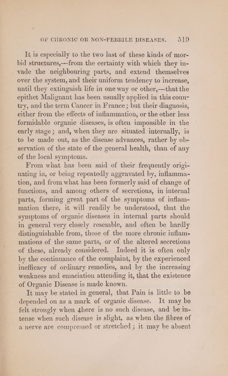 It is especially to the two last of these kinds of mor- bid structures,—from the certainty with which they in- vade the neighbouring parts, and extend themselves over the system, and their uniform tendency to increase, until they extinguish life in one way or other,—that the epithet Malignant has been usually applied in this coun- try, and the term Cancer in France ; but their diagnosis, either from the effects of inflammation, or the other less formidable organic diseases, is often impossible in the early stage; and, when they are situated internally, is to be made out, as the disease advances, rather by ob- servation of the state of the general health, than of any of the local symptoms. From what has been said of their frequently origi- nating in, or being repeatedly aggravated by, inflamma- tion, and from what has been formerly said of change of functions, and among others of secretions, in internal parts, forming great part of the symptoms of inflam- mation there, it will readily be understood, that the symptoms of organic diseases in internal parts should in general very closely resemble, and often be hardly distinguishable from, those of the more chronic inflam- mations of the same parts, or of the altered secretions of these, already considered. Indeed it is often only by the continuance of the complaint, by the experienced inefficacy of ordinary remedies, and by the increasing weakness and emaciation attending it, that the existence of Organic Disease is made known. It may be stated in general, that Pain is litle to be depended on as a mark of organic disease. It may be felt strongly when there is no such disease, and be in- tense when such disease is slight, as when the fibres of a nerve are compressed or stretched ; it may be absent