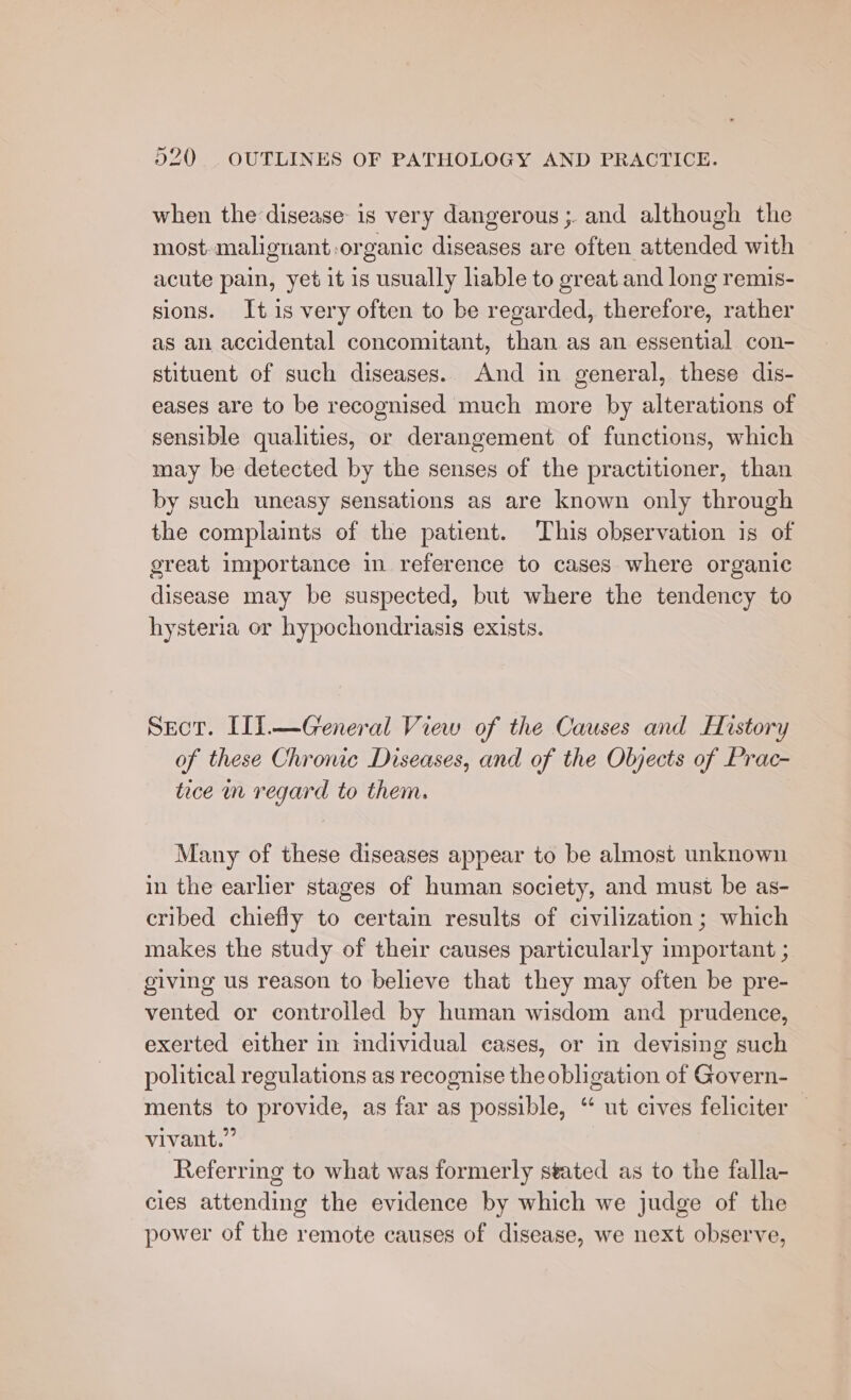 when the disease is very dangerous ;. and although the most. malignant-organic diseases are often attended with acute pain, yet it is usually lable to great and long remis- sions. It 1s very often to be regarded, therefore, rather as an accidental concomitant, than as an essential con- stituent of such diseases. And in general, these dis- eases are to be recognised much more by alterations of sensible qualities, or derangement of functions, which may be detected by the senses of the practitioner, than by such uneasy sensations as are known only through the complaints of the patient. This observation is of great importance in reference to cases where organic disease may be suspected, but where the tendency to hysteria or hypochondriasis exists. Scot. (11.—General View of the Causes and History of these Chronic Diseases, and of the Objects of Prac- tice nm regard to them. Many of these diseases appear to be almost unknown in the earlier stages of human society, and must be as- cribed chiefly to certain results of civilization; which makes the study of their causes particularly important ; giving us reason to believe that they may often be pre- vented or controlled by human wisdom and prudence, exerted either in individual cases, or in devising such political regulations as recognise the obligation of Govern- ments to provide, as far as possible, “ ut cives feliciter — vivant.” Referring to what was formerly stated as to the falla- cies attending the evidence by which we judge of the power of the remote causes of disease, we next observe,