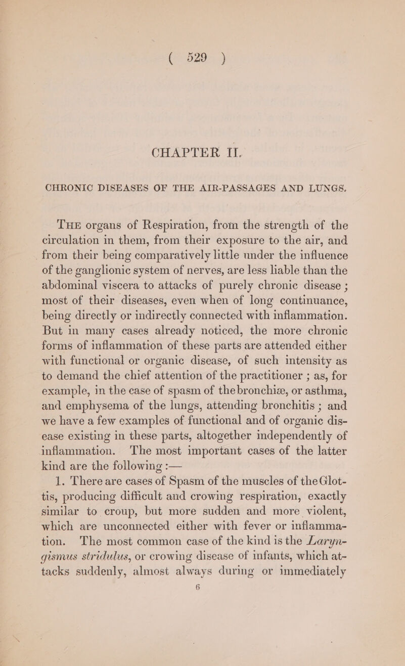 CHAPTER II. CHRONIC DISEASES OF THE AIR-PASSAGES AND LUNGS. THE organs of Respiration, from the strength of the circulation in them, from their exposure to the air, and from their being comparatively little under the influence of the ganglionic system of nerves, are less liable than the abdominal viscera to attacks of purely chronic disease ; most of their diseases, even when of long continuance, being directly or indirectly connected with inflammation. But in many cases already noticed, the more chronic forms of inflammation of these parts are attended either with functional or organic disease, of such intensity as to demand the chief attention of the practitioner ; as, for example, in the case of spasm of the bronchize, or asthma, and emphysema of the lungs, attending bronchitis ; and we have a few examples of functional and of organic dis- ease existing in these parts, altogether mdependently of inflammation. The most important cases of the latter kind are the following :— 1. There are cases of Spasm of the muscles of the Glot- tis, producing difficult and crowing respiration, exactly similar to croup, but more sudden and more. violent, which are unconnected either with fever or inflamma- tion. The most common case of the kind is the Laryn- gismus stridulus, or crowing disease of infants, which at- tacks suddenly, almost always during or immediately 6