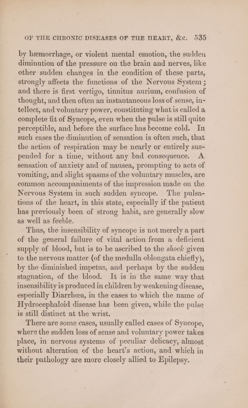 by hemorrhage, or violent mental emotion, the sudden diminution of the pressure on the brain and nerves, like other sudden changes in the condition of these parts, strongly affects the functions of the Nervous System ; and there is first vertigo, tinnitus aurium, confusion of thought, and then often an instantaneous loss of sense, in- tellect, and voluntary power, constituting what 1s called a complete fit of Syncope, even when the pulse is still quite perceptible, and before the surface has become cold. In such cases the diminution of sensation is often such, that the action of respiration may be nearly or entirely sus~ pended for a time, without any bad consequence. A sensation of anxiety and of nausea, prompting to acts of vomiting, and slight spasms of the voluntary muscles, are common accompaniments of the impression made on the Nervous System in such sudden syncope. ‘The puisa- tions of the heart, in this state, especially if the patient has previously been of strong habit, are generally slow as well as feeble. Thus, the insensibility of syncope is not merely a part of the general failure of vital action from a. deficient supply of blood, but is to be ascribed to the shock given to the nervous matter (of the medulla oblongata chiefly), by the diminished impetus, and perhaps by the sudden stagnation, of the blood. It is in the same way that insensibility is produced in children by weakening disease, especially Diarrhoea, in the cases to which the name of Hydrocephaloid disease has been given, while the pulse is still distinct at the wrist. There are some ¢ases, usually called cases of Syncope, where the sudden logs of sense and voluntary power takes place, in nervous systems of peculiar delicacy, almost without alteration of the heart’s action, and which in their pathology are more closely allied to Epilepsy.