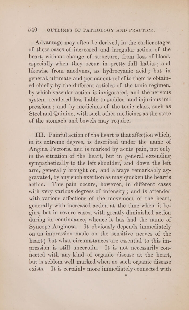 Advantage may often be derived, in the earlier stages of these cases of increased and irregular action of the heart, without change of structure, from loss of blood, especially when they occur in pretty full habits; and likewise from anodynes, as hydrocyanic acid ; but in general, ultimate and permanent relief to them is obtain- ed chiefly by the different articles of the tonic regimen, by which vascular action is invigorated, and the nervous system rendered less liable to sudden and injurious im- pressions ; and by medicines of the tonic class, such as - Steel and Quinine, with such other medicines as the state of the stomach and bowels may require. IYI. Painful action of the heart is that affection which, in its extreme degree, is described under the name of Angina Pectoris, and is marked by acute pain, not only in the situation of the heart, but in general extending sympathetically to the left shoulder, and down the left arm, generally brought on, and always remarkably ag- gravated, by any such exertion as may quicken the heart’s action. ‘This pain occurs, however, in different cases with very various degrees of intensity ; and is attended with various affections of the movement of the heart, generally with increased action at the time when it be- gins, but in severe cases, with greatly diminished action during its continuance, whence it has had the name of Syncope Anginosa. It obviously depends immediately on an impression made on the sensitive nerves of the heart; but what circumstances are essential to this im- pression is still uncertain. It 1s not necessarily con- nected with any kind of organic disease at the heart, but is seldom well marked when no such organic disease exists. It 1s certainly more immediately connected with 3