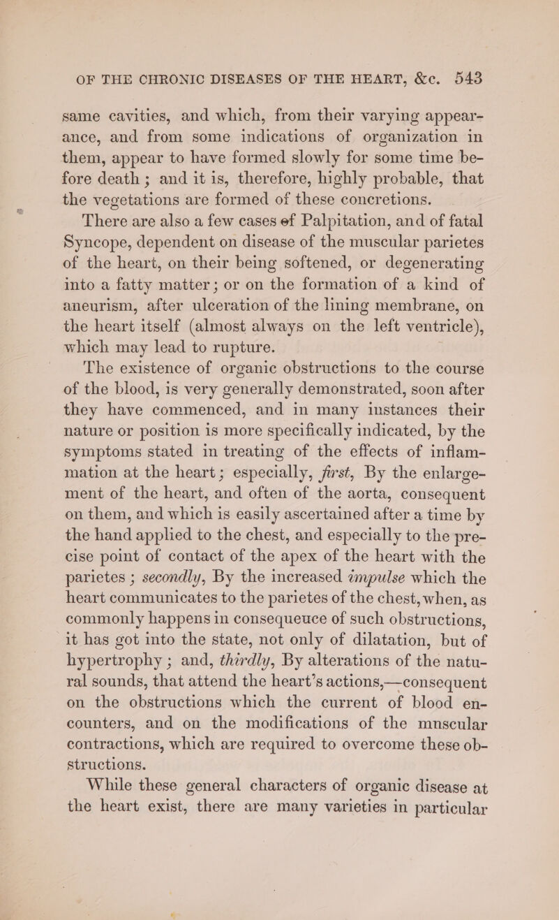 same cavities, and which, from their varying appear- ance, and from some indications of organization in them, appear to have formed slowly for some time be- fore death ; and it is, therefore, highly probable, that the vegetations are formed of these concretions. There are also a few cases ef Palpitation, and of fatal Syncope, dependent on disease of the muscular parietes of the heart, on their being softened, or degenerating into a fatty matter; or on the formation of a kind of aneurism, after ulceration of the lining membrane, on the heart itself (almost always on the left ventricle), which may lead to rupture. The existence of organic obstructions to the course of the blood, is very generally demonstrated, soon after they have commenced, and in many instances their nature or position is more specifically indicated, by the symptoms stated in treating of the effects of inflam- mation at the heart; especially, jist, By the enlarge- ment of the heart, and often of the aorta, consequent on them, and which is easily ascertained after a time by the hand applied to the chest, and especially to the pre- cise point of contact of the apex of the heart with the parietes ; secondly, By the increased empulse which the heart communicates to the parietes of the chest, when, as commonly happens in consequeuce of such obstructions, it has got into the state, not only of dilatation, but of hypertrophy ; and, thirdly, By alterations of the natu- ral sounds, that attend the heart’s actions,—consequent on the obstructions which the current of blood en- counters, and on the modifications of the mnscular contractions, which are required to overcome these ob- structions. While these general characters of organic disease at the heart exist, there are many varieties in particular