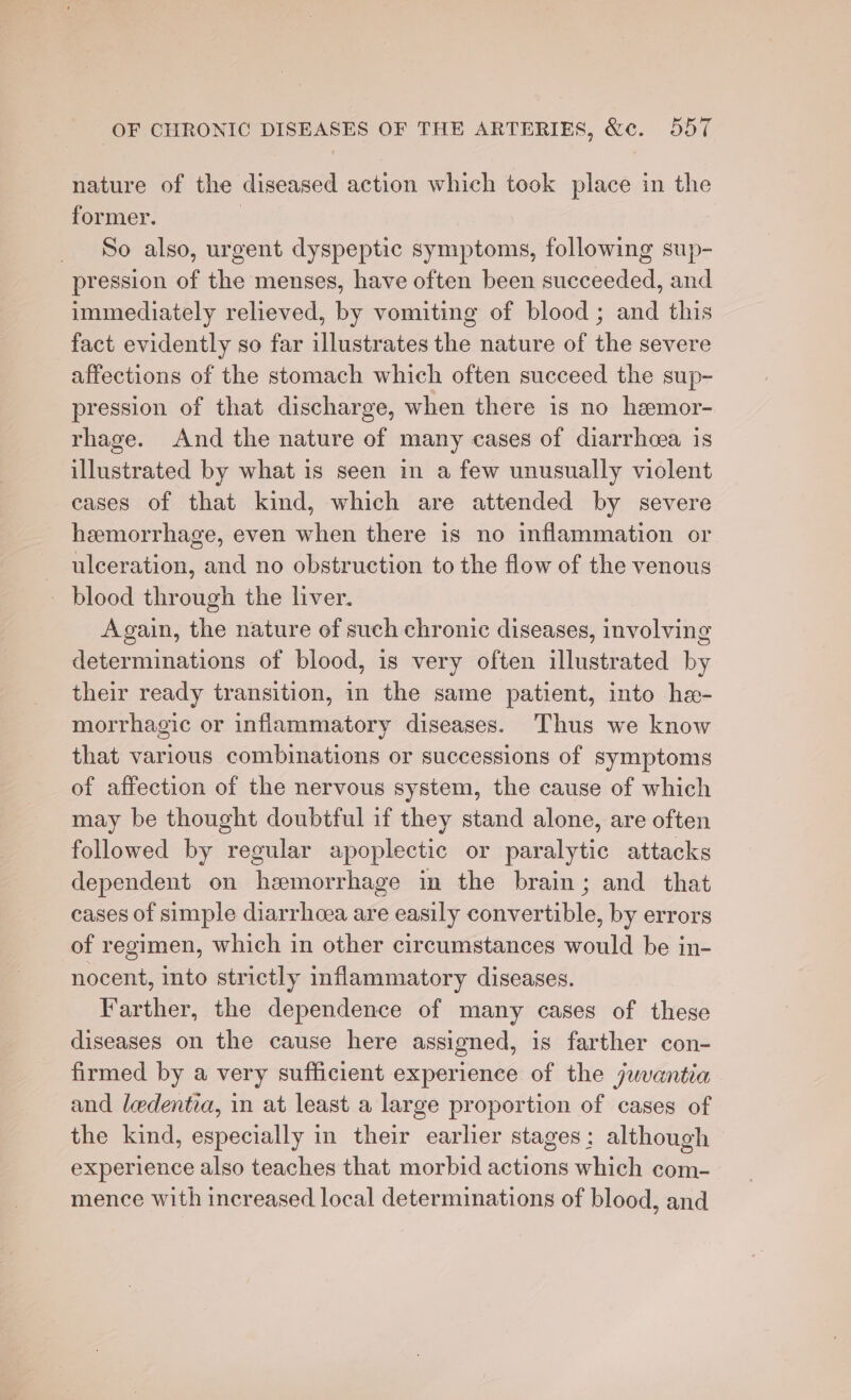 nature of the diseased action which took place in the former. | So also, urgent dyspeptic symptoms, following sup- pression of the menses, have often been succeeded, and immediately relieved, by vomiting of blood ; and this fact evidently so far illustrates the nature of the severe affections of the stomach which often succeed the sup- pression of that discharge, when there is no heemor- rhage. And the nature of many cases of diarrhea is illustrated by what is seen in a few unusually violent eases of that kind, which are attended by severe hemorrhage, even when there is no inflammation or ulceration, and no obstruction to the flow of the venous — blood through the liver. Again, the nature of such chronic diseases, involving determinations of blood, 1s very often illustrated by their ready transition, in the same patient, into he- morrhagic or inflammatory diseases. Thus we know that various combinations or successions of symptoms of affection of the nervous system, the cause of which may be thought doubtful if they stand alone, are often followed by regular apoplectic or paralytic attacks dependent on hemorrhage in the brain; and that cases of simple diarrhoea are easily convertible, by errors of regimen, which in other circumstances would be in- nocent, into strictly inflammatory diseases. Farther, the dependence of many cases of these diseases on the cause here assigned, is farther con- firmed by a very sufficient experience of the juvantia and ledentia, in at least a large proportion of cases of the kind, especially in their earlier stages: although experience also teaches that morbid actions which com- mence with increased local determinations of blood, and