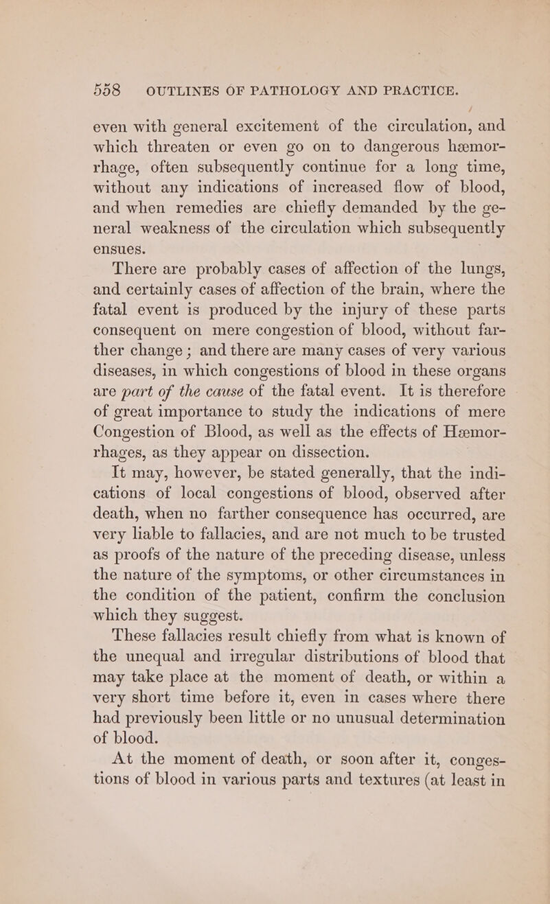 even with general excitement of the circulation, and which threaten or even go on to dangerous heemor- rhage, often subsequently continue for a long time, without any indications of increased flow of blood, and when remedies are chiefly demanded by the ge- neral weakness of the circulation which subsequently ensues. There are probably cases of affection of the lungs, and certainly cases of affection of the brain, where the fatal event is produced by the injury of these parts consequent on mere congestion of blood, without far- ther change ; and there are many cases of very various diseases, in which congestions of blood in these organs are part of the cause of the fatal event. It is therefore of great importance to study the indications of mere Congestion of Blood, as well as the effects of Heemor- rhages, as they appear on dissection. It may, however, be stated generally, that the indi- cations of local congestions of blood, observed after death, when no farther consequence has occurred, are very liable to fallacies, and are not much to be trusted as proofs of the nature of the preceding disease, unless the nature of the symptoms, or other circumstances in the condition of the patient, confirm the conclusion which they suggest. These fallacies result chiefly from what is known of the unequal and irregular distributions of blood that may take place at the moment of death, or within a very short time before it, even in cases where there had previously been little or no unusual determination of blood. At the moment of death, or soon after it, conges- tions of blood in various parts and textures (at least in