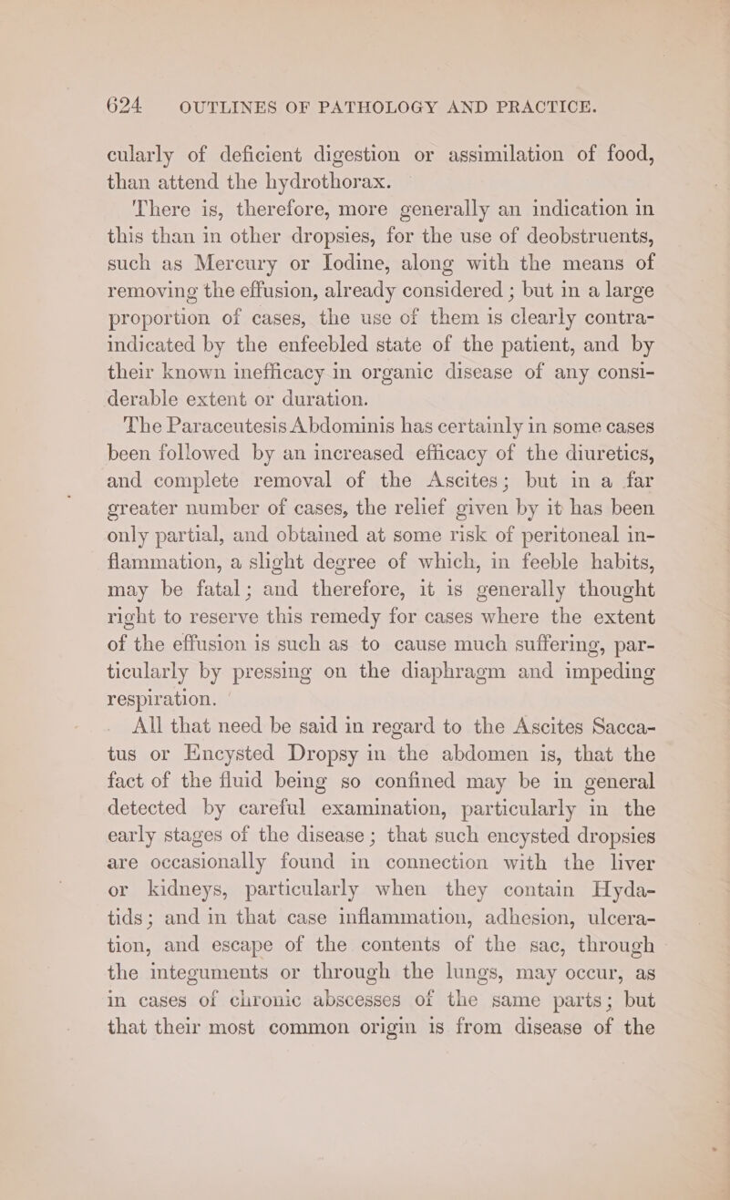 cularly of deficient digestion or assimilation of food, than attend the hydrothorax. There is, therefore, more generally an indication in this than in other dropsies, for the use of deobstruents, such as Mercury or Iodine, along with the means of removing the effusion, already considered ; but in a large proportion of cases, the use of them is clearly contra- indicated by the enfeebled state of the patient, and by their known inefficacy in organic disease of any consi- derable extent or duration. The Paraceutesis Abdominis has certainly in some cases been followed by an increased efficacy of the diuretics, and complete removal of the Ascites; but in a far greater number of cases, the relief given by it has been only partial, and obtained at some risk of peritoneal in- flammation, a slight degree of which, in feeble habits, may be fatal; and therefore, it 1s generally thought right to reserve this remedy for cases where the extent of the effusion is such as to cause much suffering, par- ticularly by pressing on the diaphragm and impeding respiration. All that need be said in regard to the Ascites Sacca- tus or Encysted Dropsy in the abdomen is, that the fact of the fluid bemg so confined may be in general detected by careful examination, particularly in the early stages of the disease ; that such encysted dropsies are occasionally found in connection with the liver or kidneys, particularly when they contain Hyda- tids; and in that case inflammation, adhesion, ulcera- tion, and escape of the contents of the sac, through - the integuments or through the lungs, may occur, as in cases of chronic abscesses of the same parts; but that their most common origin is from disease of the