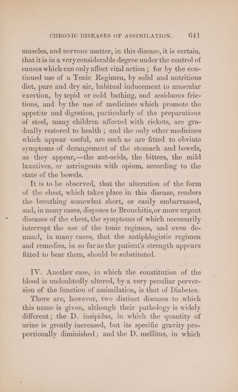 muscles, and nervous matter, in this disease, it is certain, that itis ina very considerable degree under the control of causes which can only affect vital action ; for by the con- tinued use of a Tonic Regimen, by solid and nutritious diet, pure and dry air, habitual inducement to muscular exertion, by tepid or cold bathing, and assiduous fric- tions, and by the use of medicines which promote the appetite and digestion, particularly of the preparations of steel, many children affected with rickets, are gra- dually restored to health ; and the only other medicines which appear useful, are such as are fitted to obviate symptoms of derangement of the stomach and bowels, ‘as they appear,—the ant-acids, the bitters, the mild laxatives, or astringents with opium, according to the state of the bowels. It is to be observed, that the alteration of the form of the chest, which takes place in this disease, renders the breathing somewhat short, or easily embarrassed, and, in many cases, disposes to Bronchitis, or more urgent diseases of the chest, the symptoms of which necessarily interrupt the use of the tonic regimen, and even de- mand, in many cases, that the antiphlogistic regimen and remedies, in so faras the patient’s strength appears fitted to bear them, should be substituted. TV. Another case, in which the constitution of the blood is undoubtedly altered, by a very peculiar perver- sion of the function of assimilation, is that of Diabetes. There are, however, two distinct diseases to which this name is given, although their pathology is widely different; the D. insipidus, in which the quantity of urine is greatly increased, but its specific gravity pro- portionally diminished ; and the D. mellitus, in which