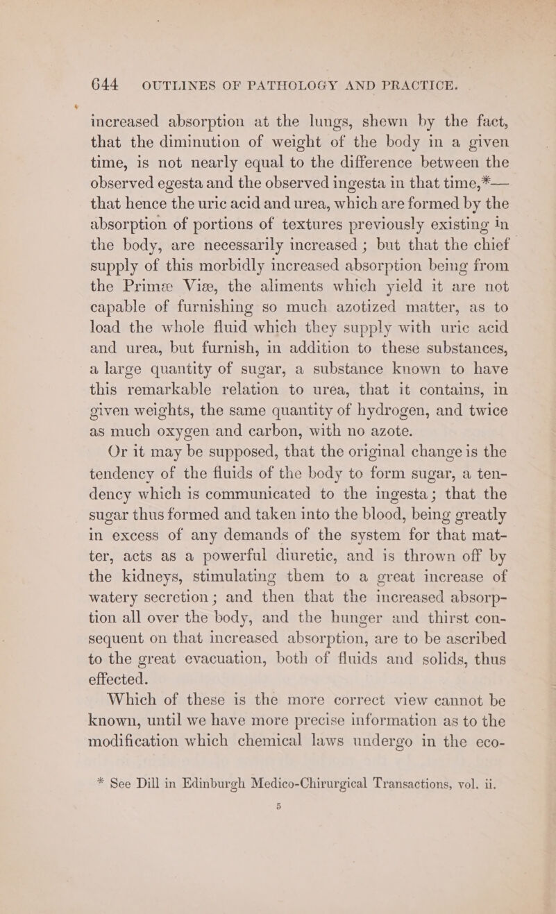 increased absorption at the lungs, shewn by the fact, that the diminution of weight of the body in a given time, is not nearly equal to the difference between the observed egesta and the observed ingesta in that time,*— that hence the uric acid and urea, which are formed by the absorption of portions of textures previously existing in the body, are necessarily increased ; but that the chief. supply of this morbidly increased absorption beimg from the Prime Viz, the aliments which yield it are not capable of furnishing so much azotized matter, as to load the whole fluid which they supply with uric acid and urea, but furnish, in addition to these substances, a large quantity of sugar, a substance known to have this remarkable relation to urea, that it contains, m given weights, the same quantity of hydrogen, and twice as much oxygen and carbon, with no azote. Or it may be supposed, that the original change is the tendency of the fluids of the body to form sugar, a ten- dency which is communicated to the ingesta; that the sugar thus formed and taken into the blood, being greatly in excess of any demands of the system for that mat- ter, acts as a powerful diuretic, and is thrown off by the kidneys, stimulating them to a great increase of watery secretion; and then that the increased absorp- tion all over the body, and the hunger and thirst con- sequent on that increased absorption, are to be ascribed to the great evacuation, both of fluids and solids, thus effected. Which of these is the more correct view cannot be known, until we have more precise information as to the modification which chemical laws undergo in the eco- * See Dill in Edinburgh Medico-Chirurgical Transactions, vol. ii. 5