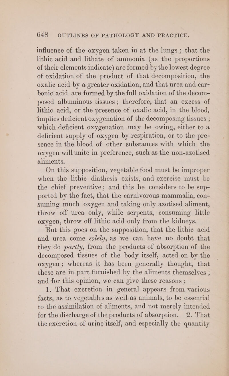 influence of the oxygen taken in at the lungs ; that the lithic acid and lithate of ammonia (as the proportions of their elements indicate) are formed by the lowest degree of oxidation of the product of that decomposition, the oxalic acid by a greater oxidation, and that urea and car- bonic acid are formed by the full oxidation of the decom- posed albuminous tissues ; therefore, that an excess of lithic acid, or the presence of oxalic acid, in the blood, implies deficient oxygenation of the decomposing tissues ; which deficient oxygenation may be owing, either to a deficient supply of oxygen by respiration, or to the pre- sence in the blood of other substances with which the oxygen will unite in preference, such as the non-azotised aliments. 3 On this supposition, vegetable food must be improper when the lithic diathesis exists, and exercise must be the chief preventive; and this he considers to be sup- ported by the fact, that the carnivorous mammalia, con- suming much oxygen and taking only azotised aliment, throw off urea only, while serpents, consuming little oxygen, throw off lithic acid only from the kidneys. But this goes on the supposition, that the lithic acid and urea come solely, as we can have no doubt that they do partly, from the products of absorption of the decomposed tissues of the body itself, acted on by the oxygen ; whereas it has been generally thought, that these are in part furnished by the aliments themselves ; and for this opinion, we can give these reasons ; 1. That excretion in general appears from various facts, as to vegetables as well as animals, to be essential to the assimilation of aliments, and not merely intended for the discharge of the products of absorption. 2. That the excretion of urine itself, and especially the quantity