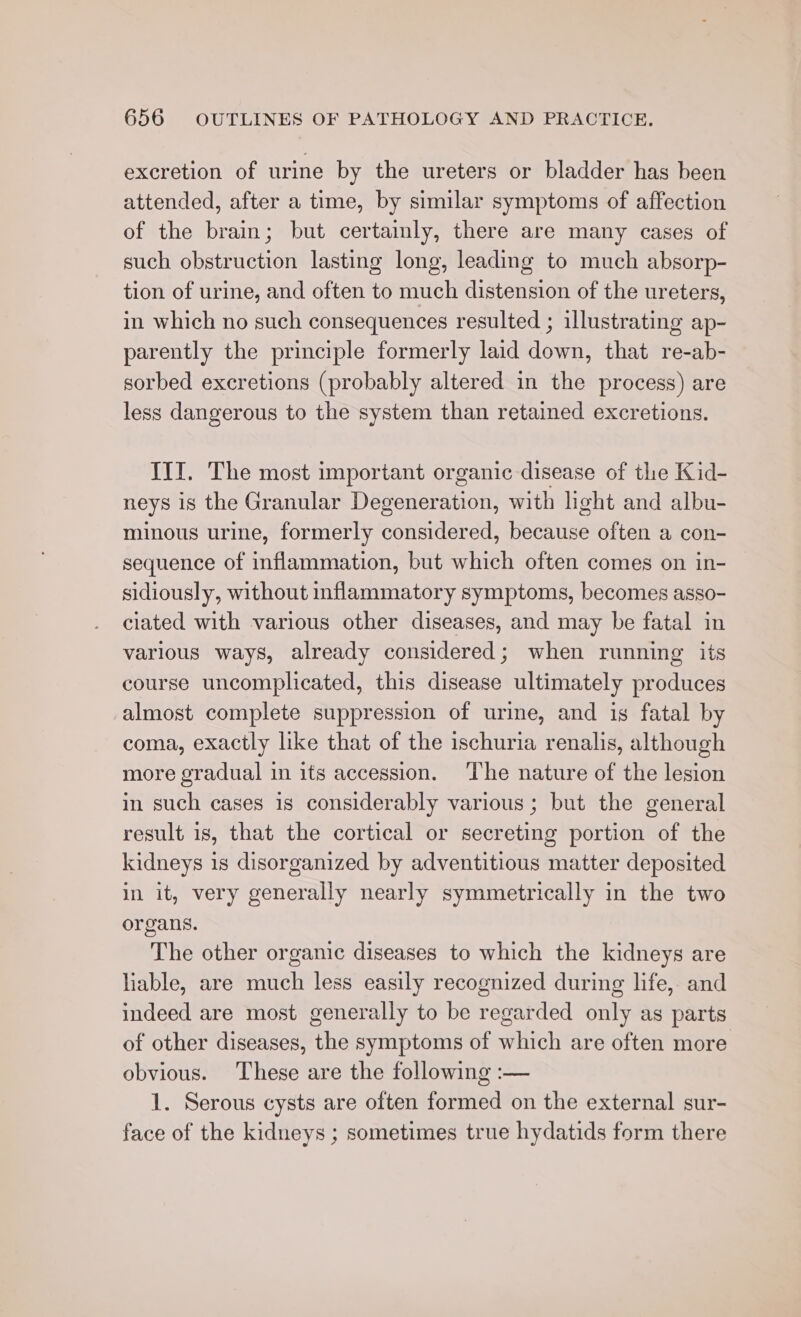 excretion of urine by the ureters or bladder has been attended, after a time, by similar symptoms of affection of the brain; but certainly, there are many cases of such obstruction lasting long, leading to much absorp- tion of urine, and often to much distension of the ureters, in which no such consequences resulted ; illustrating ap- parently the principle formerly laid down, that re-ab- sorbed excretions (probably altered in the process) are less dangerous to the system than retained excretions. III. The most important organic disease of the Kid- neys is the Granular Degeneration, with light and albu- minous urine, formerly considered, because often a con- sequence of inflammation, but which often comes on in- sidiously, without inflammatory symptoms, becomes asso- ciated with various other diseases, and may be fatal in various ways, already considered; when running its course uncomplicated, this disease ultimately produces almost complete suppression of urine, and ig fatal by coma, exactly like that of the ischuria renalis, although more gradual in its accession. The nature of the lesion in such cases is considerably various; but the general result is, that the cortical or secreting portion of the kidneys is disorganized by adventitious matter deposited in it, very generally nearly symmetrically in the two organs. The other organic diseases to which the kidneys are liable, are much less easily recognized during life, and indeed are most generally to be regarded only as parts of other diseases, the symptoms of which are often more obvious. These are the following :— 1. Serous cysts are often formed on the external sur- face of the kidneys ; sometimes true hydatids form there