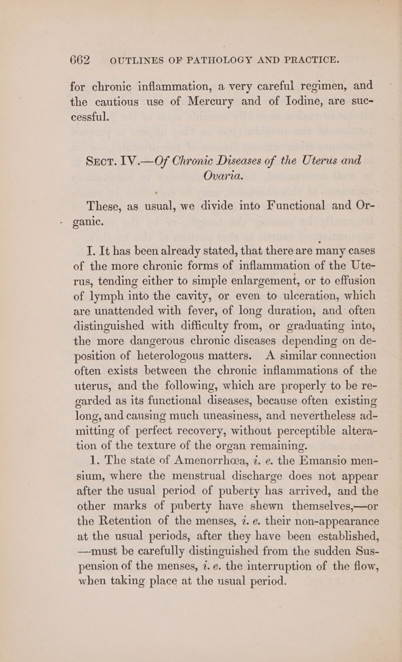 for chronic inflammation, a very careful regimen, and the cautious use of Mercury and of Iodine, are suc- cessful. Secor. [V.—Of Chronic Diseases of the Uterus and Ovaria. These, as usual, we divide into Functional and Or- ganic. I. It has been already stated, that there are many cases of the more chronic forms of inflammation of the Ute- rus, tending either to simple enlargement, or to effusion of lymph into the cavity, or even to ulceration, which are unattended with fever, of long duration, and often distinguished with difficulty from, or graduating into, the more dangerous chronic diseases depending on de- position of heterologous matters. A similar connection often exists between the chronic inflammations of the uterus, and the following, which are properly to be re- garded as its functional diseases, because often existing long, and causing much uneasiness, and nevertheless ad- mitting of perfect recovery, without perceptible altera- tion of the texture of the organ remaining. 1. The state of Amenorrhcea, 7. ¢. the Kmansio men- sium, where the menstrual discharge does not appear after the usual period of puberty has arrived, and the other marks of puberty have shewn themselves,—or the Retention of the menses, 2. e. their non-appearance at the usual periods, after they have been established, —must be carefully distinguished from the sudden Sus- pension of the menses, 7. e. the interruption of the flow, when taking place at the usual period.